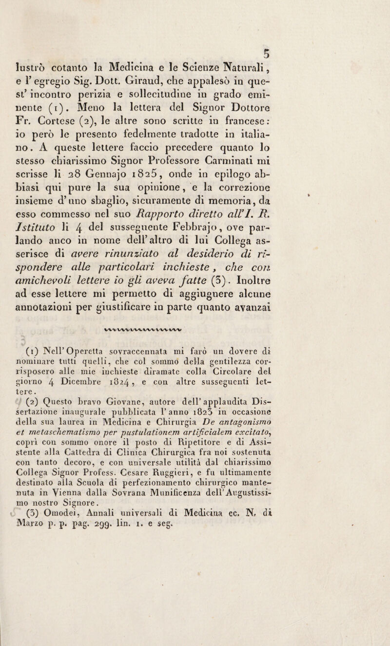lustrò cotanto la Medicina e le Scienze Naturali, e 1’ egregio Sig. Dott. Giraud, che appalesò in que¬ st’ incontro perizia e sollecitudine in grado emi¬ nente (i). Meno la lettera del Signor Dottore Fr. Cortese (2), le altre sono scritte in francese: io però le presento fedelmente tradotte in italia¬ no . A queste lettere faccio precedere quanto lo stesso chiarissimo Signor Professore Carminati mi scrisse li 28 Gennajo 1825, onde in epilogo ab¬ biasi qui pure la sua opinione, e la correzione insieme d’uno sbaglio, sicuramente di memoria, da esso commesso nel suo Rapporto diretto all’ 1. R. Istituto li 4 del susseguente Febbrajo, ove par¬ lando anco in nome dell’altro di lui Collega as¬ serisce di avere rinunziato al desiderio di ri¬ spondere alle particolari inchieste, che con amichevoli lettere io gli aveva fatte (5). Inoltre ad esse lettere mi permetto di aggiugnere alcune annotazioni per giustificare in parte quanto avanzai (1) Nell’Operetta sovraccennata mi farò un dovere di nominare tutti quelli, che col sommo della gentilezza cor¬ risposero alle mie inchieste diramate colla Circolare del giorno 4 Dicembre 1824 , e con altre susseguenti let¬ tere . (2) Questo bravo Giovane, autore dell’applaudita Dis¬ sertazione inaugurale pubblicata l’anno 1825 in occasione della sua laurea in Medicina e Chirurgia De antagonismo et rnetaschematismo per pustulationem artificialem ecccitaio, coprì con sommo onore il posto di Ripetitore e di Assi¬ stente alla Cattedra di Clinica Chirurgica fra noi sostenuta con tanto decoro, e con universale utilità dal chiarissimo Collega Signor Profess. Cesare Ruggieri, e fu ultimamente destinato alia Scuola di perfezionamento chirurgico mante¬ nuta in Vienna dalla Sovrana Munificenza dell’Augustissi¬ mo nostro Signore. (3) Omodei, Annali universali di Medicina ec. Nf di Marzo p. p, pag, 299. lin. 1. e seg.