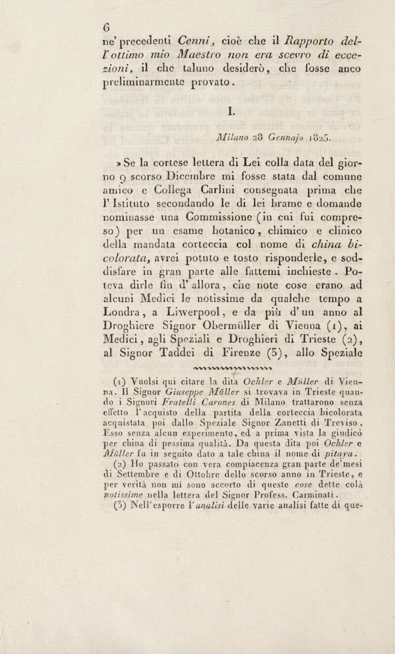 ne’precedenti Cenni, cioè che il Rapporto del¬ lo t timo mio Maestro non era scevro di ecce¬ zioni, il che taluno desiderò, che fosse anco preliminarmente provato. Milano 28 Gennajo 1820. » Se la cortese lettera di Lei colla data del gior¬ no 9 scorso Dicembre mi fosse stata dal comune amico e Collega Carlini consegnata prima che 1’ Istituto secondando le di lei brame e domande nominasse una Commissione (in cui fui compre¬ so) per un esame botanico, chimico e clinico della mandata corteccia col nome di china hi- colorata, avrei potuto e tosto risponderle, e sod¬ disfare in gran parie alle fattemi inchieste . Po¬ teva dirle fin d’ allora, che note cose erano ad alcuni Medici le notissime da qualche tempo a Londra, a Lhverpoo!, e da piu d’un anno al Droghiere Signor Obermùller di Vienna (1), ai Medici, agli Speziali e Droghieri di Trieste (2), al Signor Taddei di Firenze (3), allo Speziale 4.- (1) Vuoisi qui citare la dita Ochler e JMiiller di Vien¬ na. Il Signor Giuseppe Mailer si trovava in Trieste quan¬ do i Signori Fratelli Carones di Milano trattarono senza effetto f acquisto della partita delia corteccia Licolorata acquistata poi dallo Speziale Signor Zanetti di Treviso . Esso senza alcun esperimento, ed a prima vista la giudicò per china di pessima qualità. Da questa dita poi Ochler e Mailer fu in seguito dato a tale duna il nome di pitaya. (2) Ho passato con vera compiacenza gran parte de’mesi di Settembre e di Ottobre dello scorso anno in Trieste, e per verità non mi sono accorto di queste cose dette colà notissime nella lettera del Signor Profess. Carminali. (5) Nell’esporre V analisi delle varie analisi fatte di que-