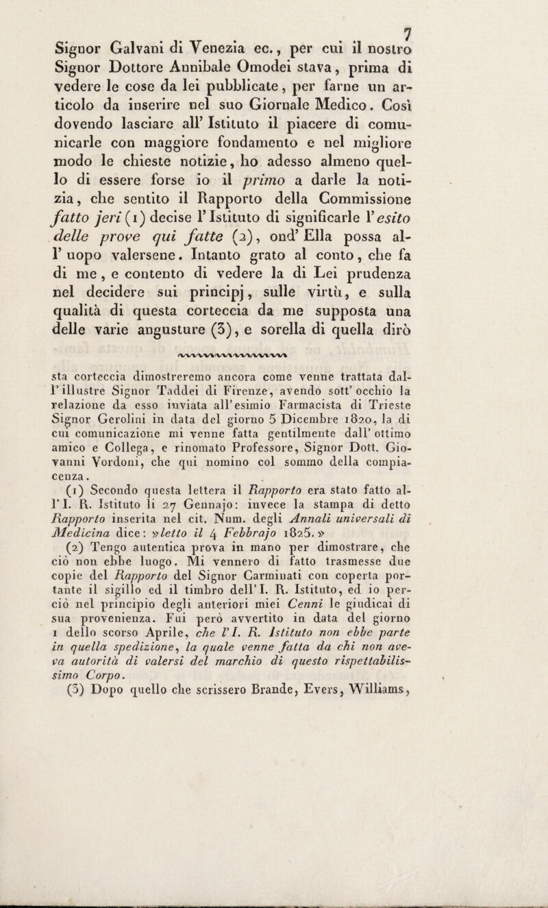 Signor Dottore Annibaie Omodei stava, prima di vedere le cose da lei pubblicate, per farne un ar¬ ticolo da inserire nel suo Giornale Medico. Così dovendo lasciare all’ Istituto il piacere di comu¬ nicarle con maggiore fondamento e nel migliore modo le chieste notizie, ho adesso almeno quel¬ lo di essere forse io il primo a darle la noti¬ zia , che sentito il Rapporto della Commissione fatto jerif) decise Y Istituto di significarle Y esito delle prove qui fatte (2), ond’ Ella possa aì- T uopo valersene. Intanto grato al conto, che fa di me , e contento di vedere la di Lei prudenza nel decidere sui principi » sulle virtù, e sulla qualità di questa corteccia da me supposta una delle varie angusture (3), e sorella di quella dirò rvv\vv\a,v\vvA(W\w\ sta corteccia dimostreremo ancora come venne trattata dal- 1* illustre Signor Taddei di Firenze, avendo sott’occhio la relazione da esso inviata all’esimio Farmacista di Trieste Signor Gerolini in data del giorno 5 Dicembre 1820, la di cui comunicazione mi venne fatta gentilmente dall’ ottimo amico e Collega, e rinomato Professore, Signor Dott. Gio¬ vanni Vordoni, che qui nomino col sommo della compia¬ cenza . (1) Secondo questa lettera il Rapporto era stato fatto al- l’I. R. Istituto li 27 Gennajo: invece la stampa di detto Rapporto inserita nel cit. Num. degli Annali universali di Medicina dice: fletto il 4 Fehbrajo 1825.» (2) Tengo autentica prova in mano per dimostrare, che ciò non ebbe luogo. Mi vennero di fatto trasmesse due copie del Rapporto del Signor Carminati con coperta por¬ tante il sigillo ed il timbro dell’I. R. Istituto, ed io per¬ ciò nel principio degli anteriori miei Cenni le giudicai di sua provenienza. Fui però avvertito in data del giorno 1 dello scorso Aprile, che VI. R. istituto non ebbe parte in quella spedizione, la quale venne fatta da chi non ave¬ va autorità di valersi del marchio di questo rispettabilis¬ simo Corpo. (5) Dopo quello che scrissero Brande, Evers, Williams,