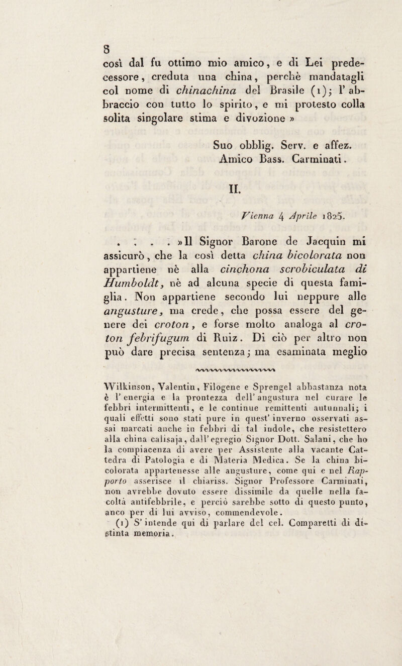 così dal fu ottimo mio amico, e di Lei prede¬ cessore , creduta una china, perchè mandatagli col nome di chinachina del Brasile (1); F ab¬ braccio con tutto lo spirilo, e mi protesto colia solita singolare stima e divozione » Suo ohblig. Serv. e affez. Amico Bass. Carminati. IL Vienna 4 aprile 1825. . ; . « »I1 Signor Barone de Jacquin mi assicurò, che la così delta china hicoLorata non appartiene nè alla cinchona scrohiculata di Humboldt 3 nè ad alcuna specie di questa fami¬ glia. Non appartiene secondo lui neppure alle angusture, ma crede, che possa essere del ge¬ nere dei croton, e forse molto analoga al cro¬ ton febrifugum di Ruiz. Dì ciò per altro non può dare precisa sentenza; ma esaminala meglio ✓W'V /WWW'W'I'W* 'V'V‘% Wilkinson, Valentin, Filogene e Sprengel abbastanza nota è T energia e la prontezza dell’ angustura nel curare le febbri intermittenti, e le continue remittenti autunnali; i quali effetti sono stati pure in quest’ inverno osservati as¬ sai marcati anche in febbri di tal indole, che resistettero alla china caiisaja, dall’egregio Signor Dott. Salani, che ho la compiacenza di avere per Assistente alla vacante Cat¬ tedra di Patologia e di Materia Medica. Se la china hi- colorata appartenesse alle angusture, come qui e nel Rap¬ porto asserisce il chiariss. Signor Professore Carminati, non avrebbe dovuto essere dissimile da quelle nella fa¬ coltà antifebbrile, e perciò sarebbe sotto di questo punto, anco per di lui avviso, commendevole. (1) S’intende qui di parlare del cel. Comparelti di di* stinta memoria.