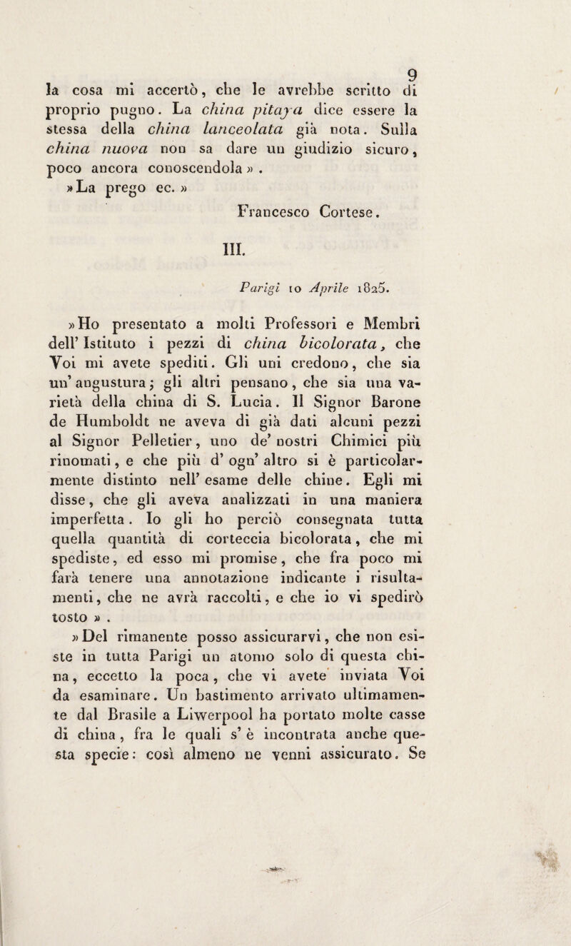 la cosa mi accertò, che le avrebbe scritto di proprio pugno. La china pitaja dice essere la stessa della china Lanceolata già nota. Sulla china nuova non sa dare un giudizio sicuro, poco ancora conoscendola » . »La prego ec. » Francesco Cortese. III. Parigi io Aprile i82Ò. »Ho presentato a molti Professori e Membri dell’ Istituto i pezzi di china bicolorata, che Voi mi avete spediti. Gli uni credono, che sia un’ angustura ; gli altri pensano, che sia una va¬ rietà della china di S. Lucia. Il Signor Barone de Humboldt ne aveva di già dati alcuni pezzi al Signor Pelletier, uno de’ nostri Chimici più rinomati, e che più d’ ogn’ altro si è particolar¬ mente distinto nell’ esame delle chine. Egli mi disse, che gli aveva analizzati in una maniera imperfetta. Io gli ho perciò consegnata tutta quella quantità di corteccia bicolorata, che mi spediste, ed esso mi promise, che fra poco mi farà tenere una annotazione indicante i risulta- menti, che ne avrà raccolti, e che io vi spedirò tosto » . » Del rimanente posso assicurarvi, che non esi¬ ste in tutta Parigi un atomo solo di questa chi¬ na, eccetto la poca, che vi avete inviata Voi da esaminare. Un bastimento arrivato ultimamen¬ te dal Brasile a Liwerpooì ha portato molte casse di china , fra le quali s’ è incontrata anche que¬ sta specie: così almeno ne venni assicurato. Se