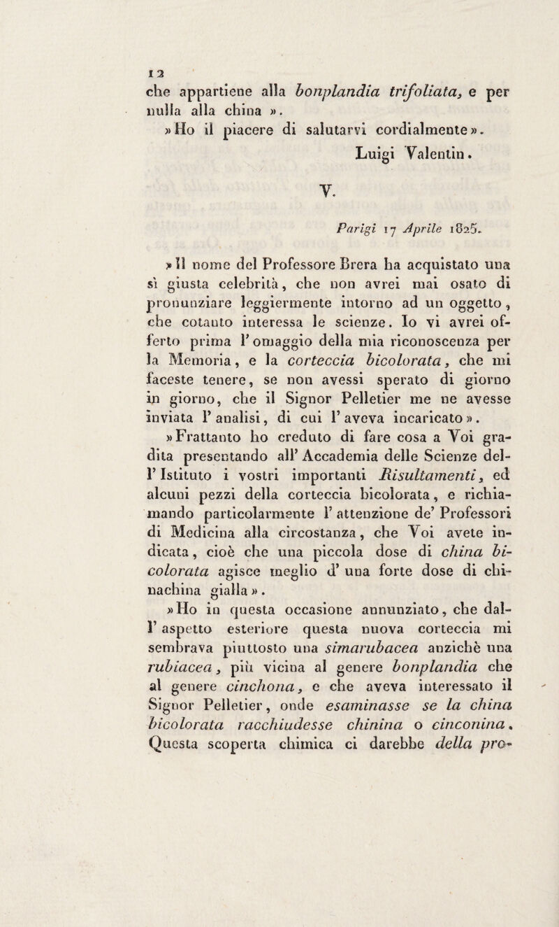 che appartiene alia bonplandia trifoliata 3 e per nulla alla china ». »Ho il piacere di salutarvi cordialmente». Luigi Valentin. V. Parigi 17 Aprile 1825. >11 nome del Professore Brera ha acquistato una sì giusta celebrità, che non avrei mai osato di pronunziare leggiermente intorno ad un oggetto , che cotanto interessa le scienze. Io vi avrei of¬ ferto prima F omaggio della mia riconoscenza per la Memoria, e la corteccia bicolorata} che mi faceste tenere, se non avessi sperato di giorno in giorno, che il Signor Pelletier me ne avesse inviata F analisi, di cui F aveva incaricato » . » Frattanto ho creduto di fare cosa a Voi gra¬ dita presentando alF Accademia delle Scienze del- V Istituto i vostri importanti lìisultamenti, ed alcuni pezzi della corteccia hieolorata, e richia¬ mando particolarmente F attenzione de’Professori di Medicina alla circostanza, che Voi avete in¬ dicata , cioè che una piccola dose di china bi¬ colorata agisce meglio d’ una forte dose di chi¬ nachina gialla ». »Ho in questa occasione annunziato, che dal- V aspetto esteriore questa nuova corteccia mi sembrava piuttosto una simarubacea anziché una rubiacea, più vicina al genere bonplandia che al genere cinchona 3 e che aveva interessato il Signor Pelletier, onde esaminasse se la china hieolorata racchiudesse chinina o cinconina, Questa scoperta chimica ci darebbe della prò-