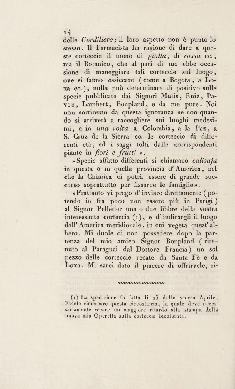 delle Cordiliere; il loro aspetto non è punto lo stesso. Il Farmacista ha ragione di dare a que¬ ste corteccia il nome di gialla s di rossa ec., ma il Botanico, che al pari di me ebbe occa¬ sione di maneggiare tali corteccia sul luogo, ove si fanno essiccare ( come a Bogota , a Lo- xa ec. ), nulla può determinare di positivo sulle specie pubblicate dai Signori Mutis, Ruiz , Fa¬ voli, Lambert, Bonpland, e da me pure. Noi non sortiremo da questa ignoranza se non quan¬ do si arriverà a raccogliere sui luoghi medesi¬ mi , e in una volta a Colombia, a la Paz, a S. Cruz de la Sierra ec. le corteccie di diffe¬ renti età, ed i saggi tolti dalle corrispondenti piante in fiori e frutti ». » Specie affatto differenti si chiamano calisaja in questa o in quella provincia d7 America, nel che la Chimica ci potrà essere di grande soc¬ corso soprattutto per fissarne le famiglie ». » Frattanto vi prego d’inviare direttamente (po¬ tendo io fra poco non essere piu in Parigi ) al Signor Pelletier una o due libbre delia vostra interessante corteccia (i), e d7 indicargli il luogo dell7 America meridionale, in cui vegeta quest7 al¬ bero . Mi duole di non possedere dopo la par¬ tenza del mio amico Signor Bonpland ( rite¬ nuto al Faraguai dal Dottore Francia) un sol pezzo delle corteccie recate da Santa Fè e da Loxa. Mi sarei dato il piacere di offrirvele, ri- WVWV wt vw vvv (i) La spedizione fu fatta li 2$ dello scorso Aprile . Faccio rimarcare questa circostanza, la quale deve neces¬ sariamente recare un maggiore ritardo alla stampa della nuova mia Operetta sulla corteccia bicolorata.