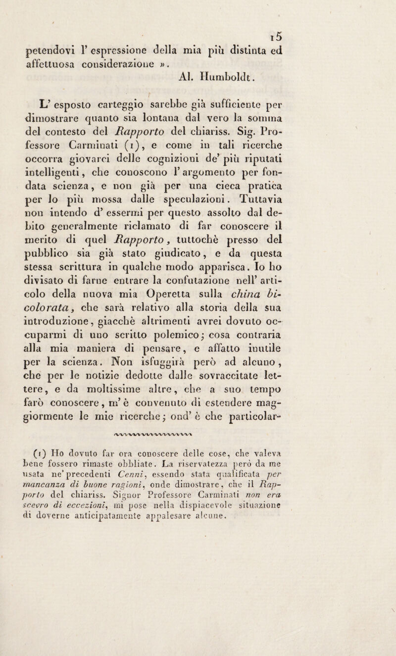 petendovi 1’ espressione della mia piu distinta ed affettuosa considerazione ». Al. Humboldt. L’ esposto carteggio sarebbe già sufficiente per dimostrare quanto sia lontana dal vero la somma del contesto del Rapporto del chiariss. Sig. Pro¬ fessore Carminati (i), e come in tali ricerche occorra giovarci delle cognizioni de’ piu riputati intelligenti, che conoscono Y argomento per fon¬ data scienza, e non già per una cieca pratica per lo più mossa dalle speculazioni. Tuttavia non intendo d’ essermi per questo assolto dal de¬ bito generalmente riclamato di far conoscere il merito di quel Rapporto, tuttoché presso del pubblico sia già stato giudicato, e da questa stessa scrittura in qualche modo apparisca. Io ho divisato di farne entrare la confutazione nell’ arti¬ colo della nuova mia Operetta sulla china hi- colorata, che sarà relativo alla storia della sua introduzione, giacché altrimenti avrei dovuto oc¬ cuparmi di uno scritto polemico ; cosa contraria alla mia maniera di pensare, e affatto inutile per la scienza. Non isfuggii à però ad alcuno, che per le notizie dedotte dalle sovraccitate let¬ tere, e da moltissime altre, che a suo tempo farò conoscere, ni è convenuto di estendere mag¬ giormente le mie ricerche ; ond* è che particolar- /Wl'WWl4/fc 'V'VH, (f) Ho dovuto far ora conoscere delle cose, che valeva bene fossero rimaste obbiiate. La riservatezza però da me usata ne’precedenti Cenni, essendo stata qualificata per mancanza di buone ragioni, onde dimostrare, che il Rap¬ porto del chiariss. Signor Professore Carminati non era scevro di eccezioni, mi pose nella dispiacevole situazione di doverne anticipatamente appalesare alcune.