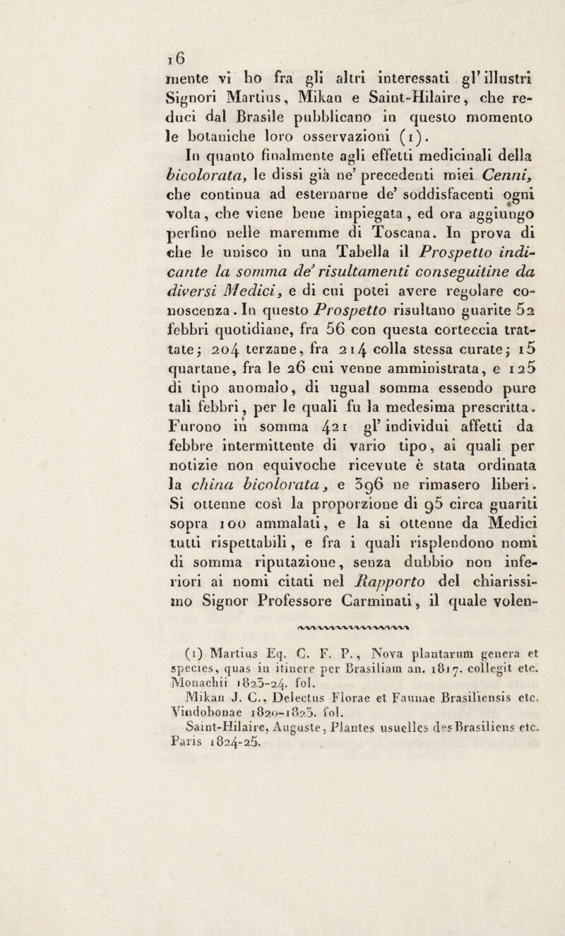 mente vi ho fra gii altri interessati grillastri Signori Mar ti us, Mikan e Saint-Hilaire, che re¬ duci dal Brasile pubblicano in questo momento le botaniche loro osservazioni (i). In quanto finalmente agli effetti medicinali della bicolorata, le dissi già neJ precedenti miei Cenni, che continua ad esternarne de’ soddisfacenti ogni volta, che viene bene impiegata, ed ora aggiungo perfino nelle maremme di Toscana. In prova di che le unisco in una Tabella il Prospetto indi¬ cante la somma de* risultamenti conseguitine da diversi Medici, e di cui potei avere regolare co- noscenza . In questo Prospetto risultano guarite 5a febbri quotidiane, fra 56 con questa corteccia trat¬ tate ; 204 terzane, fra 214 colla stessa curate; 15 quartane, fra le 26 cui venne amministrata, e 125 di tipo anomalo, di ugual somma essendo pure tali febbri, per le quali fu la medesima prescritta. Furono in somma 421 gl’individui affetti da febbre intermittente di vario tipo, ai quali per notizie non equivoche ricevute è stata ordinata la china hicolorata, e 5g6 ne rimasero liberi. Si ottenne così la proporzione di g5 circa guariti sopra 100 ammalati, e la si ottenne da Medici tutti rispettabili, e fra i quali risplendono nomi di somma riputazione, senza dubbio non infe¬ riori ai nomi citati nel Rapporto del chiarissi¬ mo Signor Professore Carminati, il quale volen- fVW'V'W W\'W'* (3) Martius Eq, C. F. P., Nova plantarum genera et species, qoas in itinere per Brasiliani an. 1817. collegit etc. Monacliii 1825-24. f°k Mikan J. C., Delectus Florae et Faunae Brasiliensis etc> Vindobonae 1820-182,5. fol. Saint-Hilaire, Auguste, Plantes usueìks desBrasiliens etc. Paris 1824-25.