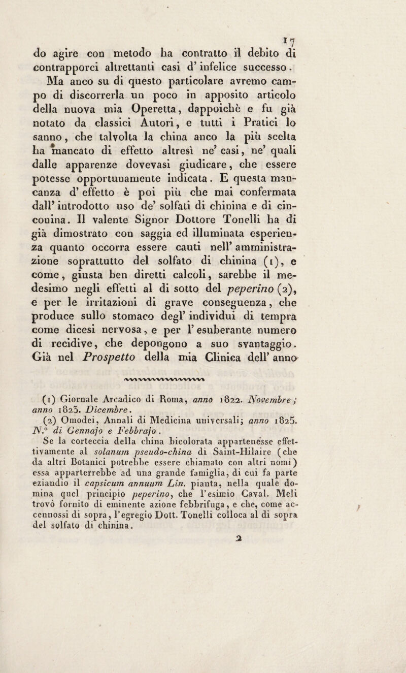 do agire con metodo ha contratto il debito di contrapporci altrettanti casi d’infelice successo. Ma anco su di questo particolare avremo cam¬ po di discorrerla un poco in apposito articolo della nuova mia Operetta, dappoiché e fu già notato da classici Autori, e tutti i Pratici Io sanno, che talvolta la china anco la piu scelta ha mancato di effetto altresì ne’ casi, ne* quali dalle apparenze dovevasi giudicare, che essere potesse opportunamente indicata. E questa man¬ canza d’effetto è poi più che mai confermata dall’ introdotto uso de* solfati di chinina e di cin¬ conina. Il valente Signor Dottore Tonelli ha di già dimostrato con saggia ed illuminata esperien¬ za quanto occorra essere cauti nell’ amministra¬ zione soprattutto del solfato di chinina (i), e come, giusta ben diretti calcoli, sarebbe il me¬ desimo negli effetti al di sotto del peperino (2), e per le irritazioni di grave conseguenza, che produce sullo stomaco degl’ individui di tempra come dicesi nervosa, e per V esuberante numero di recidive, che depongono a suo svantaggio. Già nel Prospetto della mia Clinica dell’ anno (VV»WIW»VVWM'VV\ (1) Giornale Arcadico di Roma, anno 1822. Novembre ; anno 1823. Dicembre. (2) Omodei, Annali di Medicina universali j anno 1825. 7V.° di Gennaj0 e Febbrajo . Se la corteccia della clima Licolorata appartenesse effet¬ tivamente al solanum pseudo-china di Saint-Hilaire (die da altri Botanici potrebbe essere chiamato con altri nomi ) essa apparterrebbe ad una grande famiglia, di cui fa parte eziandio il capsicum annuum Lin. pianta, nella quale do¬ mina quel principio peperino, che Fesimio Cavai. Meli trovò fornito di eminente azione febbrifuga, e che, come ac- cennossi di sopra, l’egregio Doti, Tonelli colloca al di sopra del solfato di chinina.