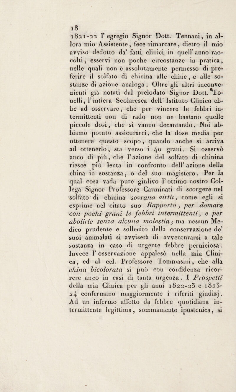 1821-2:1 l’egregio Signor Dott. Tennani, in al¬ lora mio Assistente, fece rimarcare, dietro il mio avviso dedotto da’ fatti clinici in quell’anno rac¬ colti , esservi non poche circostanze in pratica, nelle quali non è assolutamente permesso di pre¬ ferire il solfato di chinina alle chine , e alle so¬ stanze di azione analoga . Oltre gli altri inconve¬ nienti già notati dal prelodato Signor Dott. •To- nelli, l’intiera Scolaresca dell’ Istituto Clinico eb¬ be ad osservare, che per vincere le febbri in¬ termittenti non di rado non ne bastano quelle piccole dosi, che si vanno decantando. Noi ab¬ biamo potuto assicurarci, che ìa dose media per ottenere questo scopo, cjuando anche si arriva ad ottenerlo, sta verso i 4° grani. Si osservò anco di più, che Fazione del solfato di chinina riesce più lenta in confronto dell’ azione della china in sostanza, o del suo magistero. Per la qual cosa vada pure giulivo F ottimo nostro Col¬ lega Signor Professore Carminati di scorgere nel solfato di chinina sovrana virtù., come egli si esprime nel citato suo Rapporto per domare con pochi grani le febbri intermittenti, e per abolirle senza alcuna molestia; ma nessun Me¬ dico prudente e sollecito della conservazione de’ suoi ammalati si avviserà di avventurarsi a tale sostanza in caso di urgente febbre perniciosa. Invece F osservazione appalesò nella mia Clini¬ ca , ed al cel. Professore Tommasini, che alla china bicolorata si può con confidenza ricor¬ rere anco in casi di tanta urgenza . I Prospetti della mia Clinica per gli anni 1822-25 e 1828- 24 confermano maggiormente i riferiti giudizj. Ad un infermo affetto da febbre quotidiana in¬ termittente legittima, sommamente ipostenica, si