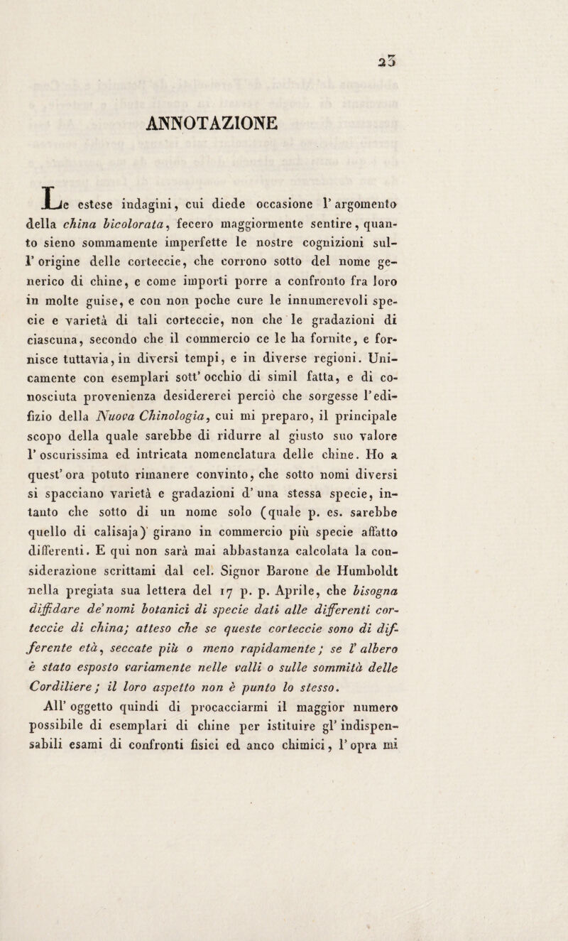 ANNOTAZIONE JLe estese indagini, cui diede occasione 1* argomento della china bicolorata, fecero maggiormente sentire, quan¬ to sieno sommamente imperfette le nostre cognizioni sul- 1* origine delle eorteccie, che corrono sotto del nome ge¬ nerico di chine, e come importi porre a confronto fra loro in molte guise, e con non poche cure le innumerevoli spe¬ cie e varietà di tali corteccie, non che le gradazioni di ciascuna, secondo che il commercio ce le ha fornite, e for¬ nisce tuttavia, in diversi tempi, e in diverse regioni. Uni¬ camente con esemplari sott’ occhio di simil fatta, e di co¬ nosciuta provenienza desidererei perciò che sorgesse l’edi- fìzio della Nuova Chìnologia, cui mi preparo, il principale scopo della quale sarebbe di ridurre al giusto suo valore r oscurissima ed intricata nomenclatura delle chine. Ho a quest’ora potuto rimanere convinto, che sotto nomi diversi si spacciano varietà e gradazioni d’una stessa specie, in¬ tanto che sotto di un nome solo (quale p. es. sarebbe quello di calisaja)' girano in commercio più specie affatto differenti. E qui non sarà mai abbastanza calcolata la con¬ siderazione scrittami dal cel. Signor Barone de Humboldt nella pregiata sua lettera del 17 p. p. Aprile, che bisogna diffidare de’ nomi botanici di specie dati alle differenti cor¬ teccie di china; atteso che se queste corteccie sono di dif¬ ferente età, seccate piu 0 meno rapidamente ; se V albero è stato esposto variamente nelle valli 0 sulle sommità delle Cordiliere ; il loro aspetto non è punto lo stesso. All’ oggetto quindi di procacciarmi il maggior numero possibile di esemplari di chine per istituire gl’ indispen¬