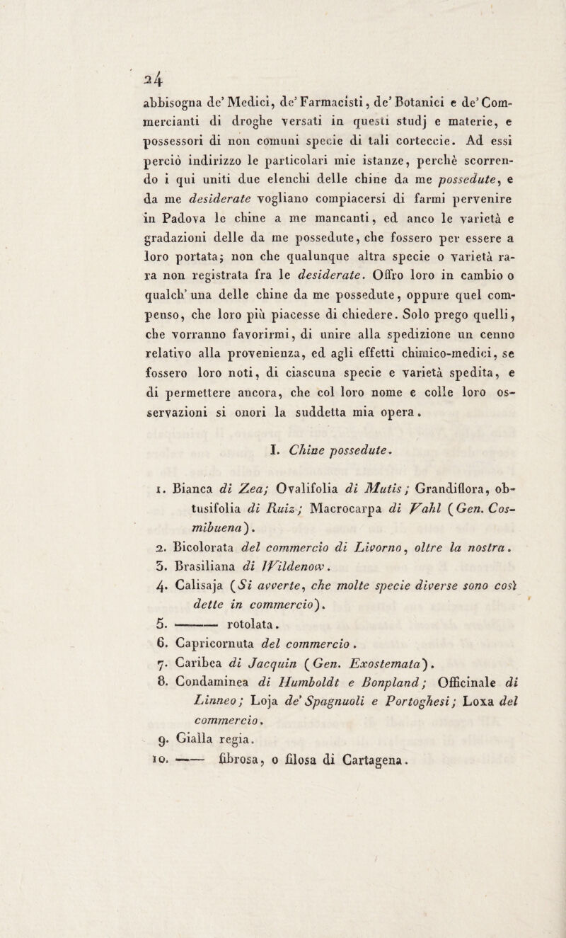 abbisogna de’Medici, de5 Farmacisti, de’Botanici e de’Com¬ mercianti di droghe versati in questi studj e materie, e possessori di non comuni specie di tali corteceie. Ad essi perciò indirizzo le particolari mie istanze, perchè scorren¬ do i qui uniti due elenchi delle chine da me possedute, e da me desiderate vogliano compiacersi di farmi pervenire in Padova le chine a me mancanti, ed anco le varietà e gradazioni delle da me possedute, che fossero per essere a loro portata; non che qualunque altra specie o varietà ra¬ ra non registrata fra le desiderate. Offro loro in cambio o qualch’ una delle chine da me possedute, oppure quel com¬ penso, che loro più piacesse di chiedere. Solo prego quelli, che vorranno favorirmi, di unire alla spedizione un cenno relativo alla provenienza, ed agli effetti chimico-medici, se fossero loro noti, di ciascuna specie e varietà spedita, e di permettere ancora, che col loro nome e colle loro os¬ servazioni si onori la suddetta mia opera » I. Chine possedute. 1. Bianca di Zea; Ovalifolia di Mutis ; Grandiflora, ob- tusifolia di Ruiz ; Macrocarpa di Vahi (Gen. Cos- mibuena'). 2. Bicolorata del commercio di Livorno, oltre la nostra » 5. Brasiliana di ìVildenovv. 4. Calisaja (Si avverte, che molte specie diverse sono così dette in commercio)6 5. —-rotolata. 6. Capricornuta del commercio . 7. Caribea di Jacquin ( Gen, Exostemata), 8. Condaminea di Humboldt e Bonpland ; Officinale di Linneo; Loja de Spagnuoli e Portoghesi ; Loxa del commercio. 9. Gialla regia. io. ——~ fibrosa, 0 filosa di Cartagena.