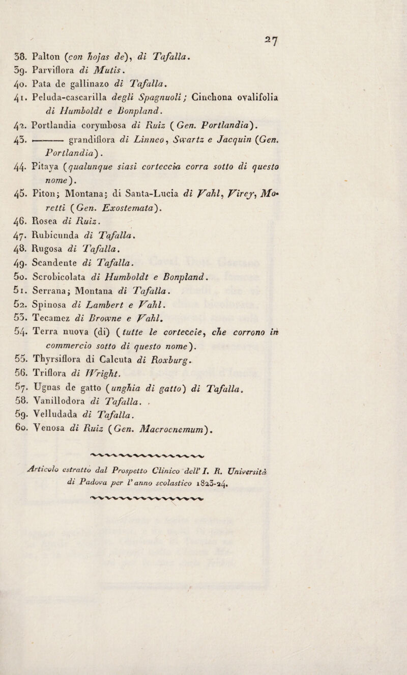 38. Palton (con hojas de), di Taf alla. 59. Parviflora di JYIutis. 40. Pata de gallinazo di Taf alla. 41. Peluda-cascarilla degli Spagnuoli ; Cinchona oyalifolia di Humboldt e Bonpland. 42. Portlandia corymbosa di Ruiz ( Gen. Portlandia). 43. --grandiflora di Linneo, Swartz e Jacquin (Gen. Portlandia) . 44- Pitaya (qualunque siasi corteccia corra sotto di questo nome). 45. Piton; Montana ; di Santa-Lueia di Talli, Ti^ej, Mo• retti (Gen. Exostemata). 46. Piosea di Ruiz. 47. Rubicunda di Tafalla. 48. Rugosa di Tafalla. 49- Scandente di Tafalla. 50. Scrobicolata di Humboldt e Bonpland. 51. Serrana; Montana di Tafalla. 62. Spinosa di Lambert e Talli. 53. Tecamez di Browne e Tabi. 54* Terra nuova (di) (tutte le corteccie, die corrono in commercio sotto di questo nome). 55. Thyrsiflora di Calcuta di Roxburg. 56. Triflora di TTright. 67. Ugnas de gatto (unghia di gatto) di Tafalla» 58. Vanillodora di Tafalla. . 69. Veìludada di Tafalla. 60. Yenosa di Ruiz (Gen. Macrocnemum). Articolo estratto dal Prospetto Clinico dell’ I. II. Università di Padova per V anno scolastico 1823-24»
