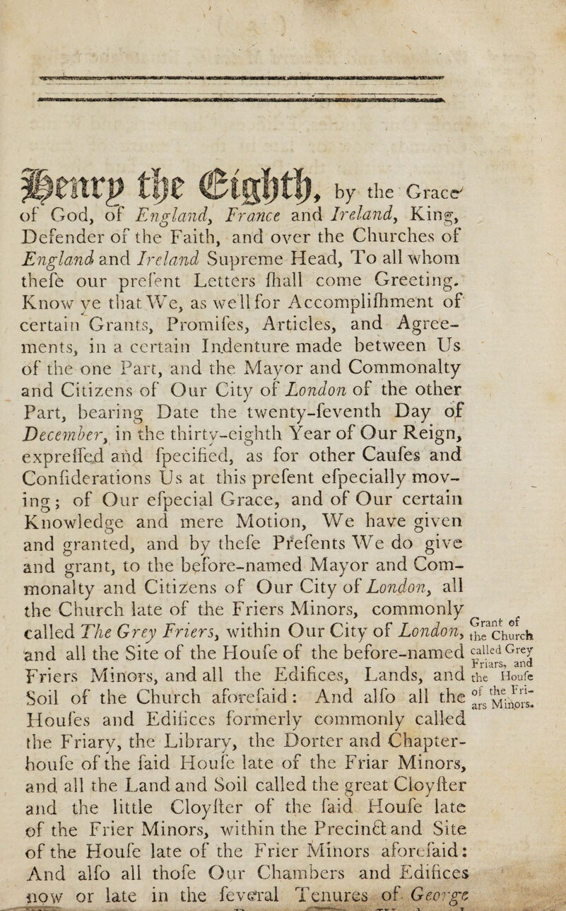 ■V gettrg tie Ctgljtl, by the g™* of God, of England, France and Ireland, King, Defender of the Faith, and over the Churches of England and Ireland Supreme Head, To all whom thefe our prefent Letters fhall come Greeting. Know ve that We, as we II for Accomplishment of certain Grants, Promifes, Articles, and Agree¬ ments, in a certain Indenture made between Us of the one Part, and the Mayor and Commonalty and Citizens of Our City of London of the other Part, bearing Date the twenty-ieventh Day of December, in the thirty-eighth Year of Our Reign, expreffed and fpecified, as for other Caufes and Confiderations Us at this prefent efpecially mov¬ ing; of Our efpecial Grace, and of Our certain Knowledge and mere Motion, We have given and granted, and by thefe Prefents We do give and grant, to the before-named Mayor and Com¬ monalty and Citizens of Our City of London, all the Church late of the Friers Minors, commonly called The Grey Friers, within Our City of London, ^church and all the Site of the Houfe of the before-named CW rriers iviinots, and all the LiG.ifi.ceo, Lands, and the Houfe Soil of the Church aforefaid: And alfo all the Houfes and Edifices formerly commonly called the Friary, the Library, the Dorter and Chapter- houfe of the faid Houfe late of the Friar Minors, and all the Land and Soil called the great Cloyfter and the little Cloyfter of the faid Houfe late of the Frier Minors, within the Precinft and Site of the Houfe late of the Frier Minors aforefaid: And alfo all thofe Our Chambers and Edifices now or late in the feveral Tenures of George