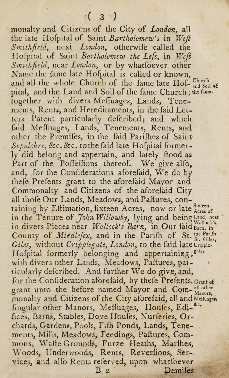 monalty and Citizens of the City of London, all the late Hofpital of Saint Bartholomew's in Wejl Smithfield, next London, otherwife -called the Hofpital of Saint Bartholomew the Lefs, in Wejl Smithfield, near London, or by whatfoever other Name the fame late Hofpital is called or known, and all the whole Church of the fame late Hof- ^Ton pital, and the Land and Soil of the fame Church • the fame* together with divers Meffuages, Lands, Tene¬ ments, Rents, and Hereditaments, in the faid Let¬ ters Patent particularly defcribed; and which faid Meffuages, Lands, Tenements, Rents, and other the Premifes, in the faid Parifhes of Saint Sepulchre, Szc. Szc. to the faid late Hofpital former¬ ly did belong and appertain, and lately flood as Part of the Poffeffions thereof. We give alfo, and, for the Confiderations aforefaid. We do by thefe Prefents grant to the aforefaid Mayor and Commonalty and Citizens of the aforefaid City all thofe Our Lands, Meadows, and Paftures, con¬ taining by Eftimation, fixteen Acres, now or late in the Tenure of John Willowby, lying and being h*nd» jyar in divers Pieces near Wallock's Barn, in Our faid 2,°^ County of Miidlefex, and in the Panfh of St. ^ Giles, without Cripplegate, London, to the faid latecnppie, Hofpital formerly belonging and appertaining ;§ate’ with divers other Lands, Meadows, Paftures, pai- * ticularly defcribed. And further We do give, and, for the Confideration aforefaid, by thefe Prefents, Grant of grant unto the before named Mayor and Com- monalty and Citizens of the City aforefaid, all andMeffuagw, fmgular other Manors, Meffuages, Houfes, Edi-&c’ flees, Barhs, Stables, Dove Houfes, Nurferies, Or¬ chards, Gardens, Pools, Fiih Ponds, Lands, Tene¬ ments, Mills, Meadows, Feedings, Paftures, Com¬ mons, Wade Grounds, Furze Heaths, Marfhes, Woods, Underwoods, Rents, Reveriions, Ser¬ vices, and alfo Rents referred, upon whatfoever B, z Demiles