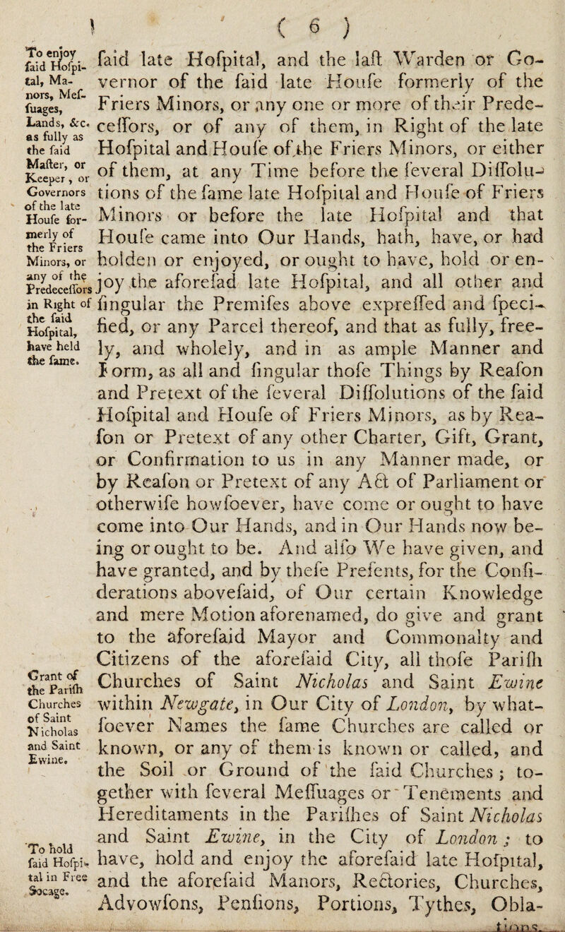 ’To enjoy faid Hofpi- fcal, Ma¬ nors, Mef- fuages, Lands, See¬ ds fully as the faid Mailer, or Keeper , or Governors of the late Houfe for¬ merly of the Friers Minors, or any of the Predecellors in Right of the faid Hofpital, have held the fame. Grant of the Parilh Churches of Saint M icholas and Saint Evvine. To hold faid HofpU tal in Free Socage. ' . ( 6 ) faid late Hofpital, and the lalt Warden or Go¬ vernor of the faid late Houfe formerly of the Friers Minors, or any one or more of their Prede- celfors, or of any of them, in Right of the late Hofpital and Houfe of the Friers Minors, or either of them, at any Time before the feveral Dilfoiuj tions of the fame late Hofpital and Houfe of Friers Minors or before the late Hofpital and that Houfe came into Our Hands, hath, have, or had hoiden or enjoyed, or ought to have, hold or en¬ joy the aforefad late Hofpital, and all other and Angular the Premifes above expreffed and fpeci- fied, or any Parcel thereof, and that as fully, free¬ ly, and wholely, and in as ample Manner and form, as all and lingular thofe Things by Reafon and Pretext of the feveral Diffolutions of the faid Hofpital and Houfe of Friers Minors, as by Rea¬ fon or Pretext of any other Charter, Gift, Grant, or Confirmation to us in any Manner made, or by Reafon or Pretext of any A Ft of Parliament or otherwife ho whoever, have come or ought to have come into Our Hands, and in Our Hands now be¬ ing or ought to be. And alfo We have given, and have granted, and by thefe Prefents, for the Confi- derations abovefaid, of Our certain Knowledge and mere Motion aforenamed, do give and grant to the afore faid Mayor and Commonalty and Citizens of the aforefaid City, all thofe Parifli Churches of Saint Nicholas and Saint Ewinc within Newgate, in Our City of London, by what- foever Names the fame Churches are called or known, or any of them is known or called, and the Soil or Ground of the faid Churches ; to¬ gether with feveral Mefiuages or ~ Tenements and Hereditaments in the Parifhes of Saint Nicholas and Saint Ewine, in the City of London; to have, hold and enjoy the aforefaid late Hofpital, and the aforefaid Manors, Rectories, Churches, Advowfons, Penfions, Portions, Tythes, Obla-