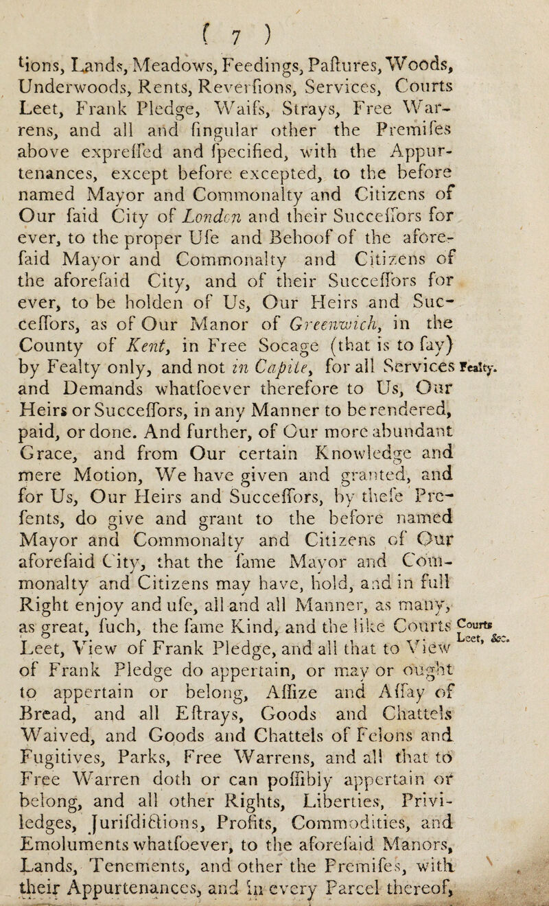 Mons, Lands, Meadows, Feedings, Failures, Woods, Underwoods, Rents, Reverfions, Services, Courts Leet, Frank Pledge, Waifs, Strays, Free War¬ rens, and all and lingular other the Fremifes above expreffed and fpecified, with the Appur¬ tenances, except before excepted, to the before named Mayor and Commonalty and Citizens of Our faid City of London and their Succelfors for ever, to the proper Ufe and Behoof of the afore- faid Mayor and Commonalty and Citizens of the aforefaid City, and of their Succeffors for ever, to be holden of Us, Our Heirs and Suc¬ ceffors, as of Our Manor of Greenwich, in the County of Kent, in Free Socage (that is to fay) by Fealty only, and not in Capite> for all Services realty and Demands whatfoever therefore to Us, Oar Heirs or Succeffors, in any Manner to be rendered, paid, or done. And further, of Cur more abundant Grace, and from Our certain Knowledge and mere Motion, We have given and granted, and for Us, Our Heirs and Succeffors, by theie Prc- fents, do give and grant to the before named Mayor and Commonalty and Citizens of Our aforefaid City, that the fame Mayor and Com¬ monalty and Citizens may have, hold, and in full Right enjoy and ufe, all and all Manner, as many, as great, fuch, the fame Kind, and the like Courts Courts Lee t, View of Frank Pledge, and all that to View of Frank Pledge do appertain, or may or ought to appertain or belong, Affize and A (fay of Bread, and all E{frays, Goods and Chattels Waived, and Goods and Chattels of Felons and Fugitives, Parks, Free Warrens, and all that to Free Warren doth or can poffibiy appertain or belong, and all other Rights, Liberties, Privi- ledges, Jurifdiflions, Profits, Commodities, and Emoluments whatfoever, to the aforefaid Manors, Lands, Tenements, and other the Premifes, with, their Appurtenances, and in every Parcel thereof*