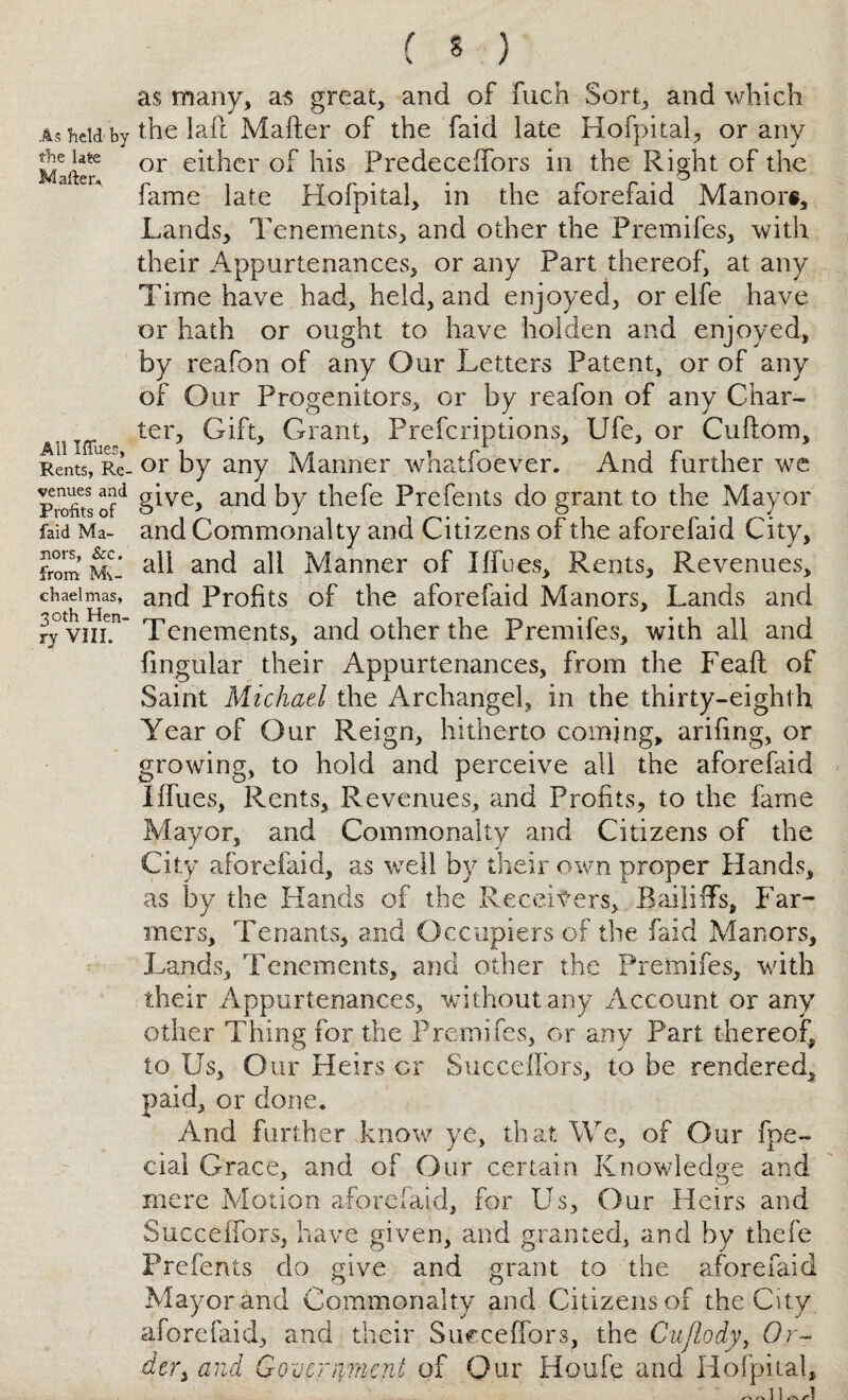 As held by the late Mailer, All Iffues, Rents, Re¬ venues and Profits of faid Ma¬ nors, &c. from Mv- chaelmas, 30th Hen¬ ry VIII. as many, as great, and of fuch Sort, and which the laft Mafter of the faid late Hofpital, or any or either of his Predeceifors in the Right of the fame late Hofpital, in the aforefaid Manor®, Lands, Tenements, and other the Premifes, with their Appurtenances, or any Part thereof, at any Time have had, held, and enjoyed, or elfe have or hath or ought to have holden and enjoyed, by reafon of any Our Letters Patent, or of any of Our Progenitors, or by reafon of any Char¬ ter, Gift, Grant, Prefcriptions, Life, or Cuftom, or by any Manner whatfoever. And further we give, and by thefe Prefents do grant to the Mayor and Commonalty and Citizens of the aforefaid City, all and all Manner of I {fees. Rents, Revenues, and Profits of the aforefaid Manors, Lands and Tenements, and other the Premifes, with all and fmgular their Appurtenances, from the Feaft of Saint Michael the Archangel, in the thirty-eighth Year of Our Reign, hitherto coming, arifing, or growing, to hold and perceive all the aforefaid Iffues, Rents, Revenues, and Profits, to the fame Mayor, and Commonalty and Citizens of the City aforefaid, as well by their own proper Hands, as by the Hands of the Receivers, Bailiffs, Far¬ mers, Tenants, and Occupiers of the faid Manors, Lands, Tenements, and other the Premifes, with their Appurtenances, without any Account or any other Thing for the Premifes, or any Part thereof, to Us, Our Heirs cr Succeflors, to be rendered, paid, or done. And further know ye, that We, of Our fpe- cial Grace, and of Our certain Knowledge and mere Motion aforefaid, for Us, Our Heirs and SucceiTors, have given, and granted, and by thefe Prefents do give and grant to the aforefaid Mayor and Commonalty and Citizens of the City aforefaid, and their Succeflors, the Cujlody, Or- der} and Goycrryncni of Our Houfe and Hofpital,