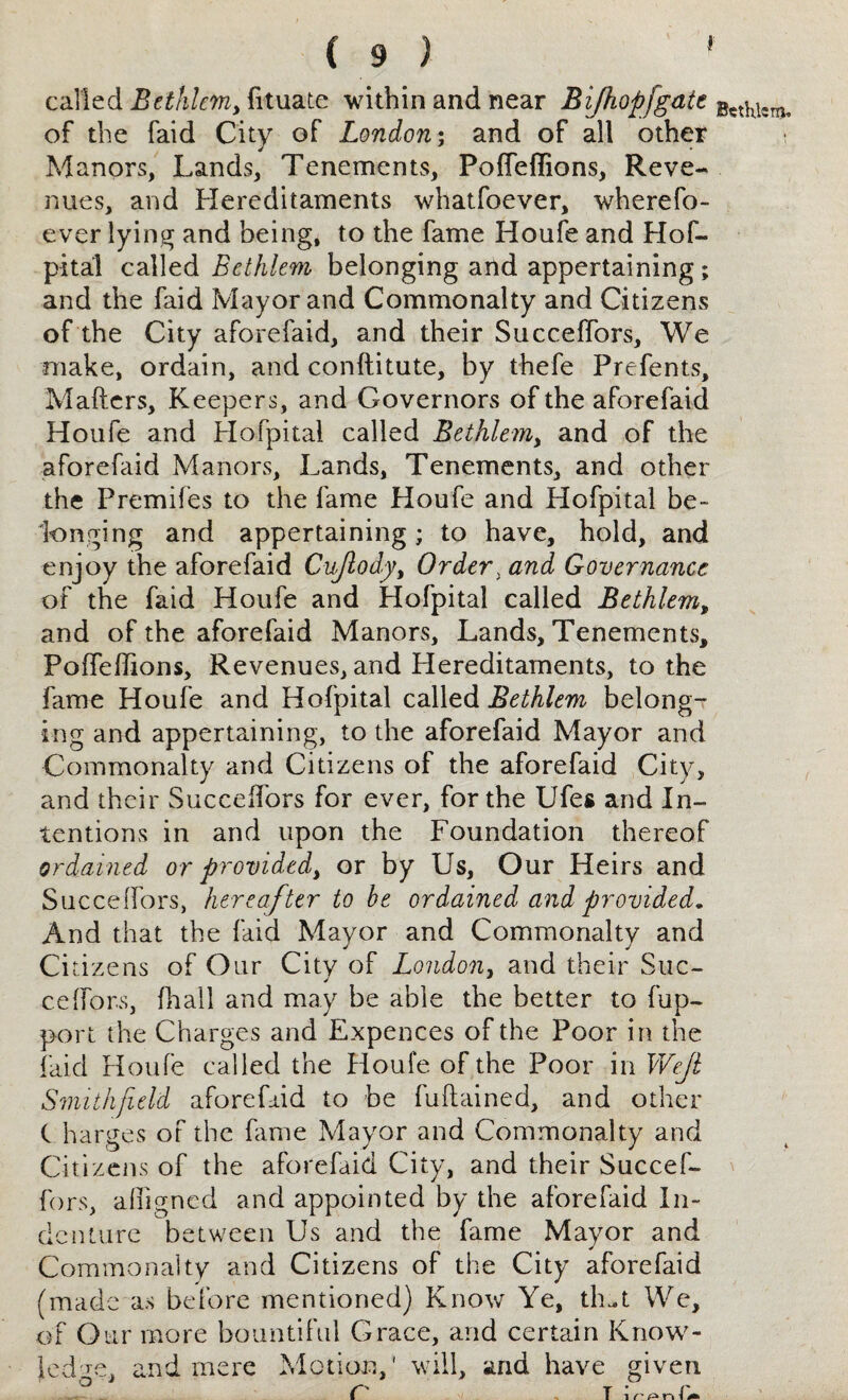 called Bethlem, fituate within and near Bifhopfgate of the faid City of London; and of all other Manors, Lands, Tenements, Poffeflions, Reve¬ nues, and Hereditaments whatfoever, wherefo- ever lying and being, to the fame Houfe and Hof- pital called Bethlem belonging and appertaining; and the faid Mayor and Commonalty and Citizens of the City aforefaid, and their Succeffors, We make, ordain, and conftitute, by thefe Prefents, Mafters, Keepers, and Governors of the aforefaid Houfe and Hofpitai called Bethlem, and of the aforefaid Manors, Lands, Tenements, and other the Premifes to the fame Houfe and Hofpitai be¬ longing and appertaining; to have, hold, and enjoy the aforefaid Cujlody, Order i and Governance of the faid Houfe and Hofpitai called Bethlem, and of the aforefaid Manors, Lands, Tenements, Polfeffions, Revenues, and Hereditaments, to the fame Houfe and Hofpitai called Bethlem belong¬ ing and appertaining, to the aforefaid Mayor and Commonalty and Citizens of the aforefaid City, and their Suceeifors for ever, for the Ufes and In¬ tentions in and upon the Foundation thereof ordained or provided, or by Us, Our Heirs and Succeffors, hereafter to be ordained and provided. And that the faid Mayor and Commonaltv and Ci azens of Our City 01 London, and then Sue— celfors, fhall and may be able the better to fup- port the Charges and Expences of the Poor in the faid Houfe called the Houfe of the Poor in Wejl Smithfield aforefaid to be fuftained, and other C harges of the fame Mayor and Commonalty and Citizens of the aforefaid City, and their Succef¬ fors, affigned and appointed by the aforefaid In¬ denture between Us and the fame Mayor and Commonalty and Citizens of the City aforefaid (made as before mentioned) Know Ye, th-t We, of Our more bountiful Grace, and certain Know¬ ledge, and mere Motion,' will, and have given Bethlem,