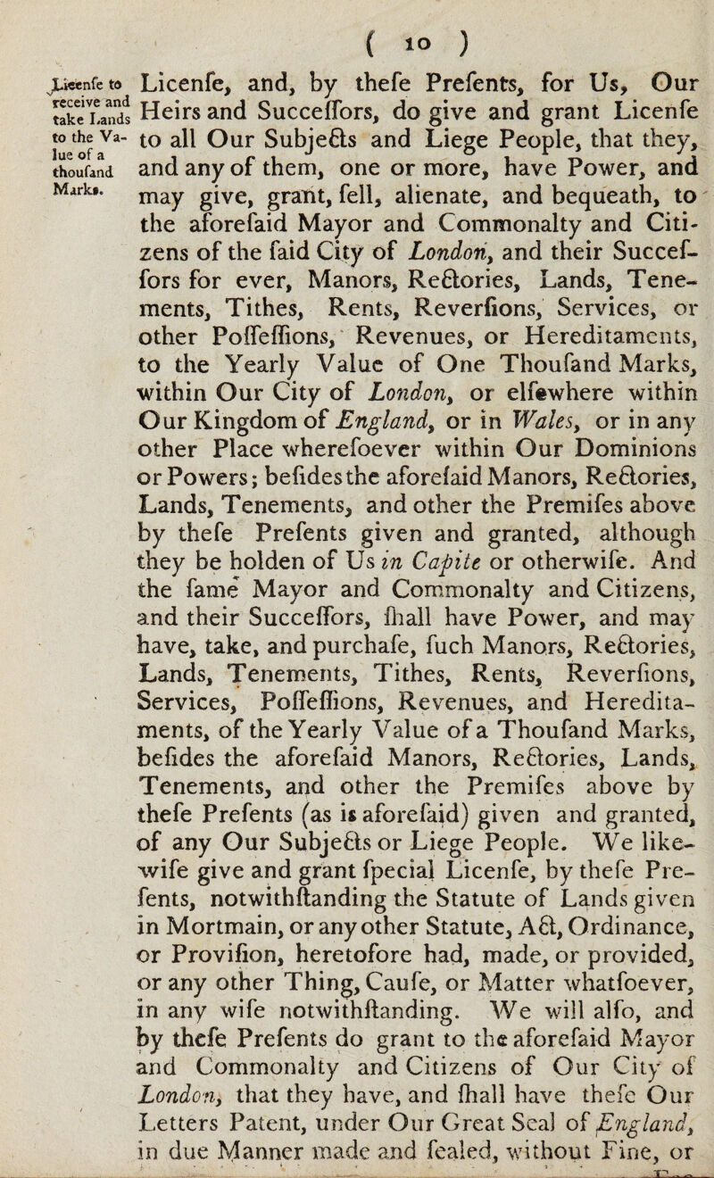 Lieenfe to receive and take Lands to the Va¬ lue of a thoufand Mark#. ( ) Licenfe, and, by thefe Prefents, for Us, Our Heirs and Succeffors, do give and grant Licenfe to all Our Subjefts and Liege People, that they, and any of them, one or more, have Power, and may give, grant, fell, alienate, and bequeath, to the aforefaid Mayor and Commonalty and Citi¬ zens of the faid City of London, and their Succef¬ fors for ever. Manors, Reftories, Lands, Tene¬ ments, Tithes, Rents, Reverfions, Services, or other Poffeffions, Revenues, or Hereditaments, to the Yearly Value of One Thoufand Marks, within Our City of London, or elfewhere within Our Kingdom of England, or in Wales, or in any other Place wherefoever within Our Dominions or Powers; befidesthe aforefaid Manors, Reftories, Lands, Tenements, and other the Premifes above by thefe Prefents given and granted, although they be holden of Us in Capite or otherwife. And the fame Mayor and Commonalty and Citizens, and their Succeffors, fhall have Power, and may have, take, and purchafe, fuch Manors, Reftories, Lands, Tenements, Tithes, Rents, Reverfions, Services, PofTeffions, Revenues, and Heredita¬ ments, of the Yearly Value of a Thoufand Marks, befides the aforefaid Manors, Reftories, Lands, Tenements, and other the Premifes above by thefe Prefents (as is aforefaid) given and granted, of any Gur Subjeftsor Liege People. We like- wife give and grant fpecial Licenfe, by thefe Pre¬ fents, notwithftanding the Statute of Lands given in Mortmain, or any other Statute, Aft, Ordinance, or Provifion, heretofore had, made, or provided, or any other Thing, Caufe, or Matter whatfoever, in any wife notwithftanding. We will alfo, and by thefe Prefents do grant to the aforefaid Mayor and Commonalty and Citizens of Our City of London, that they have, and fhall have thefe Our Letters Patent, under Our Great Seal of England, in due Manner made and fealed, without Fine, or -ir—<