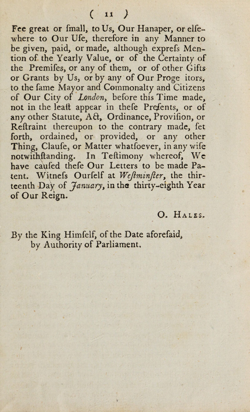 c ; Fee great or fmall, to Us, Our Hanaper, or elfe- where to Our Ufe, therefore in any Manner to be given, paid, or made, although exprefs Men¬ tion of the Yearly Value, or of the Certainty of the Premifes, or any of them, or of other Gifts or Grants by Us, or by any of Our Proge itors, to the fame Mayor and Commonalty and Citizens of Our City of London, before this Time made, not in the leait appear in thefe Presents, or of any* other Statute, Aft, Ordinance, Provifion, or Reftraint thereupon to the contrary made, fet forth, ordained, or provided, or any other Thing, Claufe, or Matter whatfoever, in any wife notwithstanding. In Teftimony whereof, Wc have caufed thefe Our Letters to be made Pa¬ tent. Witnefs Ourfelf at Wcjiminjler, the thir¬ teenth Day of January, in ths thirty-eighth Year of Our Reign. , „ O. Hales By the King Himfelf, of the Date aforefaid, by Authority of Parliament, i