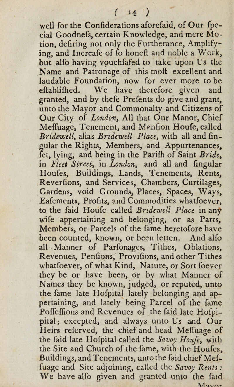 well for the Confiderations aforefaid, of Our fpe- cial Goodnefs, certain Knowledge, and mere Mo¬ tion, defiring not only the Furtherance, Amplify¬ ing, and Increafe of fo honeft and noble a Work, but alfo having vpuchfafed to take upon Us the Name and Patronage of this mod excellent and laudable Foundation, now for ever more to be eftablifhed. We have therefore given and granted, and by thefe Prefents do give and grant, unto the Mayor and Commonalty and Citizens of Our City of London, All that Our Manor, Chief Meffuage, Tenement, and M^nfion Houfe, called Bridewell, alias Bridewell Places with all and fin- gular the Rights, Members, and Appurtenances, fet, lying, and being in the Parifh of Saint Bride% in Fleet Street, in London, and all and lingular Houfes, Buildings, Lands, Tenements, Rents, Reverfions, and Services, Chambers, Curtilages, Gardens, void Grounds, Places, Spaces, Ways, Eafements, Profits, and Commodities whatfoever, to the faid Houfe called Bridewell Place in any wife appertaining and belonging, or as Parts, Members, or Parcels of the fame heretofore have been counted, known, or been letten. And alfo all Manner of Parfonages* Tithes, Oblations, Revenues, Penfions, Provifions, and other Tithes whatfoever, of what Kind, Nature, or Sort foever they be or have been, or by what Manner of Names they be known, judged, or reputed, unto the fame late Hofpital lately belonging and ap¬ pertaining, and lately being Parcel of the fame PofTeffions and Revenues of the faid late Hofpi- pital; excepted, and always unto Us aaid Our Heirs referved, the chief and head Meffuage of the faid late Hofpital called the Savoy Houfe, with the Site and Church of the fame, with the Houfes, Buildings, and Tenements, unto the faid chief Mef- fuage and Site adjoining, called the Savoy Rents: We have alfo given and granted unto the faid