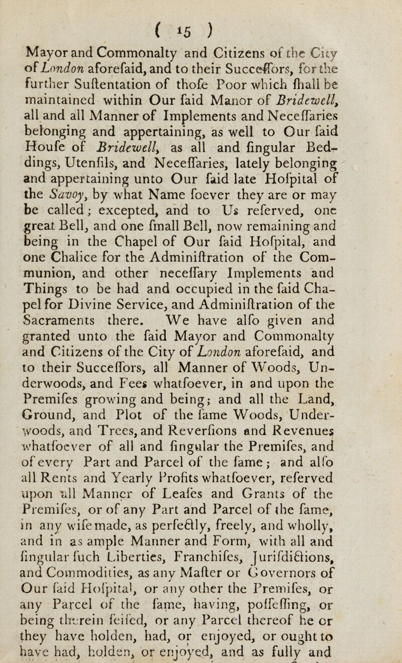 ( *5 ) Mayor and Commonalty and Citizens of the Cny of London aforefaid, and to their Succeffors, for the fu rther Suftentation of thofe Poor which fhall be maintained within Our faid Manor of Bridewell, all and all Manner of Implements and Neceffaries belonging and appertaining, as well to Our faid Houfe of Bridewell, as all and fingular Bed¬ dings, Utenfils, and Neceffaries, lately belonging and appertaining unto Our faid late Hofpital of the Savoy, by what Name foever they are or may be called; excepted, and to Us referved, one great Bell, and one fmall Bell, now remaining and being in the Chapel of Our faid Hofpital, and one Chalice for the Adminiftration of the Com¬ munion, and other neceffary Implements and Things to be had and occupied in the faid Cha¬ pel for Divine Service, and Adminiflration of the Sacraments there. We have alfo given and granted unto the faid Mayor and Commonalty and Citizens of the City of London aforefaid, and to their Succeffors, all Manner of Woods, Un¬ derwoods, and Fees whatfoever, in and upon the Premifes growing and being; and all the Land, Ground, and Plot of the fame Woods, Under¬ woods, and Trees, and Reverfions and Revenues whatfoever of all and fingular the Premifes, and of every Part and Parcel of the fame; and alfo all Rents and Yearly Profits whatfoever, referved upon till Manner of Leafes and Grants of the Premifes, or of any Part and Parcel of the fame, in any wife made, as perfeblly, freely, and wholly, and in as ample Manner and Form, with all and fingular fuch Liberties, Franchifes, Jurifdibiions, and Commodities, as any Matter or Governors of Our faid Hofpital, or any other the Premifes, or any Parcel of the fame, having, poffefhng, or being therein feifed, or any Parcel thereof he or they have holaen, had, or enjoyed, or ought to have had, holden, or enjoyed, and as fully and