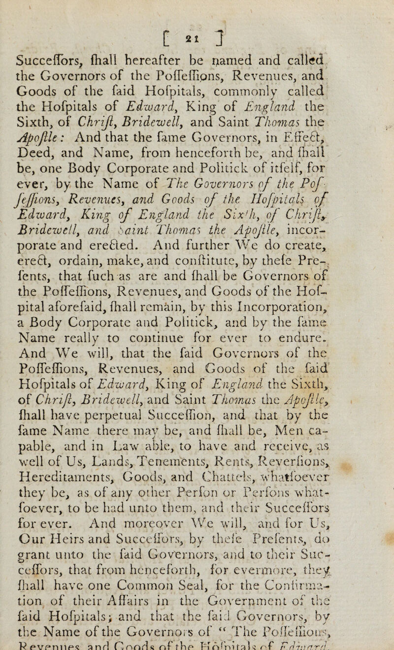 Succeffors, fhall hereafter be named and called the Governors of the Poffeffions, Revenues, and Goods of the faid Hofpitals, commonly called the Hofpitals of Edward, King of England the Sixth, of Chrijiy Bridewell, and Saint Thomas the Apoftle: And that the fame Governors, in Effeft, Deed, and Name, from henceforth be, and fhall be, one Body Corporate and Politick of itfelf, for ever, by the Name of The Governors of the Pof- feffions, Revenues, and Goods of the Hofpitals of Edzuardy King of England the SixTi, of Chrifiy Bridezuell, and haint Thomas the Apojlley incor¬ porate and erefted. And further We do create, erebt, ordain, make, and conftitute, by thefe Pre- fents, that fuch as are and fhall be Governors of the Poffeffions, Revenues, and Goods of the Hof- pital aforefaid, fhall remain, by this Incorporation, a Body Corporate and Politick, and by the fame Name really to continue for ever to endure„ And We will, that the faid Governors of the Poffeffions, Revenues, and Goods of the faid Hofpitals of Edwardy King of England the Sixth, of Chmfty Bridewelly and Saint Thomas the Apofile? fhall have perpetual Succeffion, and that by the fame Name there may be, and fhall be, Men ca¬ pable, and in Law able, to have and receive, as well of Us, Lands, Tenements, Rents, Reverfions, Hereditaments, Goods, and Chattels, whatfoever they be, as of any other Perfon or Perfons what¬ foever, to be had unto them, and their Succeffors for ever. And moreover We will, and for Us, Our H eirs and Succeffors, by thefe Prefents, do grant unto the faid Governors, and to their Sue ceffors, that from henceforth, for evermore, they, fhall have one Common Seal, for the Confirma¬ tion of their Affairs in the Government of the faid Hofpitals; and that the faid Governors, by the Name of the Governors of “ The Poffenioes, Ppvprmp*? and Pnods nf dip Hnlmfah nf F.drart.rn.