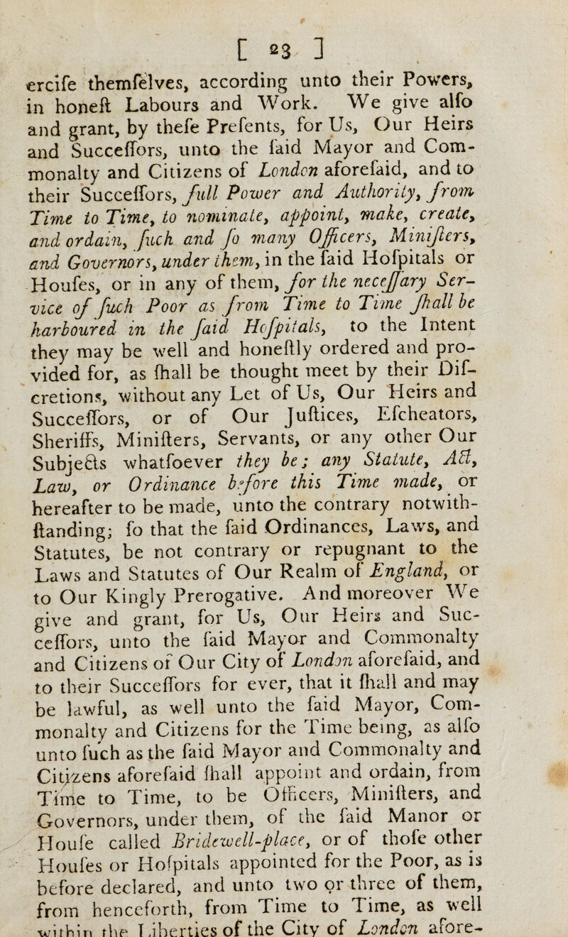 ercife themfelves, according unto their Powers, in honeli Labours and Work. We give alfo and grant, by thefe Prefents, for Us, Our Heirs and Succeffors, unto the laid Mayor and Com¬ monalty and Citizens of London aforefaid, and to their Succeffors, full Power and Authority, from Time to Time, to nominate, appoint, make, create, and ordain, fuck and Jo many Officers, Minifters, and Governors, under them, in the faid Hofpitals or Houfes, or in any of them, for the necejjary Ser¬ vice of fuch Poor as from Time to Time fhall be harboured m the faid Hofpitals, to the Intent they may be well and honeflly ordered and pro¬ vided for, as (hall be thought meet by their Dif- cretions, without any Let of Us, Our Heirs and Succeffors, or of Our JuRices, Efcheators, Sheriffs, Miniflers, Servants, or any other Our Subje&s whatfoever they be; any Statute, A cl. Law, or Ordinance before this Time made, or hereafter to be made, unto the contrary notwith- Randing; fo that the faid Ordinances, Laws, and Statutes, be not contrary or repugnant to the Laws and Statutes of Our Realm of England, or to Our Kingly Prerogative. And moreover We give and grant, for Us, Our Heirs and Suc¬ ceffors, unto the faid Mayor and Commonalty and Citizens of Our City of London aforefaid, and to their Succeffors for ever, that it fltall and may be lawful, as well unto the faid Mayor, Com¬ monalty and Citizens for the Time being, as alfo unto fu’ch as the faid Mayor and Commonalty and Citjzens aforefaid fhall appoint and ordain, from Time to Time, to be Officers, MiniRers, and Governors, under them, of the faid Manor or Houle called Bridewell-place, or of thofe other Houfes or Hofpitals appointed for the Poor, as is before declared, and unto two or three of them, from henceforth, from Time to Time, as well ■wirhin the I .iberties of the City of London atOie—