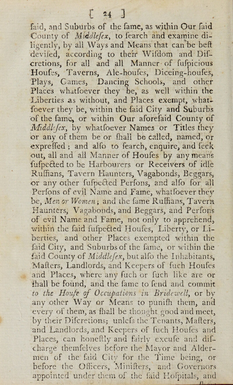 faid, and Suburbs of the fame, as within Our faid County of Middlefex, to fearch and examine di¬ ligently, by all Ways and Means that can be belt deviled, according to their Wifdom and Dif- cretions, for all and all Manner of fufpicious Houfes, Taverns, Ale-houfes, Diceing-houfes, Plays, Games, Dancing Schools, and other Places whatfoever they be, as well within the Liberties as without, and Places exempt, whau foever they be, within the faid City and Suburbs of the fame, or within Our afore faid County of Middlefex, by whatfoever Names or Titles they or any of them be or flu all be called, named, or expreffed ; and alfo to fearch, enquire, and leek out, all and ail Manner of Houfes by any means fufpetled to be Harbourers or Receivers of idle Ruffians, Tavern Haunters, Vagabonds, Beggars, or any other fufpeHed Perfons, and alfo for all Perfons of evil Name and Fame, whatfoever they be, Men or Women; and the fame Ruffians, Tavern Haunters, Vagabonds, and Beggars, and Perfons of evil Name and Fame, not only to apprehend, within the faid fufpeFted Houfes, Liberty, or Li¬ berties, and other Places exempted within the faid City, and Suburbs of the fame, or within the laid County of Middlefex, but alfo the Inhabitants, Makers, Landlords, and Keepers of fuch Houfes and Places, where any fuch or fuch like are or ihall be found, and the fame to fend and commit to the Ho life of Occupations in Bridewell, or by any other Way or Means to punifh them, and every of them, as fhall be thought good and meet, by their Difcretions; unlefs the Tenants, Makers, and Landlords, and Keepers of fuch Houfes and Places, can honekly and fairly excufe and dif- charye themfelves before the Mayor and Alder- men of the faid City for the Time being, or before the Officers, Minikers, and Governors appointed under them of the laid Holpitals, and