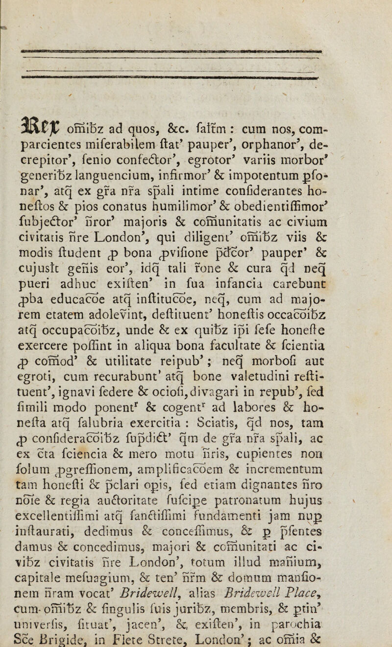 MZf omibz ad quos, See. faitm : cum nos, com- parcientes miferabilem flat’ pauper*, orphanor5, de- crepitor’, fenio confedtor*, egrotor* variis morbor* generibz languencium, infirmor* Sc impotentum gfo- nar*, atq ex gra nra spali intime confiderantes ho- neftos Sc pios conatus humilimor* & obedientiflimor* fubjedfor* iiror’ majoris Sc comunitatis ac civium civitatis nre London*, qui diligent* omibz viis Sc modis ftudent p bona pvifione pdcor* pauper’ Sc cujuslt genis eor’, idq tali rone & cura qd neq pueri adhuc exiften* in fua infancia carebunt pba educaeoe atq inftitucoe, neq, cum ad majo- rem etatem adolevint, deftituent* honeftis occacoibz atq occupacoibz, unde Sc ex quibz ipi fefe honefle exercere poffint in aliqua bona facilitate Sc fcientia p comod* Sc utilitate reipub*; necj morbofi aut egroti, cum recurabunt’ atq bone valetudini refti- tuent*, ignavi federe Sc ocio(i,divagari in repub*, fed fimili modo ponentr Sc cogentr ad labores Sc ho- nefta atq falubria exercitia : Sciatis, qd nos, tarn p confideracoibz fupdidt’ qm de gra nfa spali, ac ex eta fciencia Sc mero motu liris, cupientes non folum pgrefhonem, amplificacoem & incrementum tam honefti Sc pclari ogis, fed etiam dignantes nro note Sc regia audloritate fufeige patronatum bujus excellentilfimi atq fancliffimi fundamenti jam nug inftaurati, dedimus & conceffimus, & g pfentes damus Sc concedimus, majori Sc comunitati ac ci» \ibz civitatis nre London*, totum iliud manium, capitale mefuagium, Sc ten* firm & do mum manfio- neiri nram vocat’ Bridewell, alias Bridewell Flacey cum-omibz 8c fingulis fuisjuribz, membris, Sc grin* univeriis, fituat’, jacen*, Sc, exiften*, in parochia See Brigide, in Flete Strete, London*; ac omia 8c