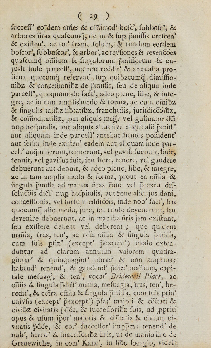 fiiccelP eordem omes & ominiod’ boic’, fubbofc’, 6c arbores nras quafcumq, de in & fup pmiffis crefcerf Sc exiften5, ac tot? tram, folum, & fundum eordem bolcor5, fubbofcor5, Sc arborise revbones Sc revencoes quafcumq omium Sc lingulorum pmifforum Sc cu- jush inde parcel!5, necnon reddit5 Sc annualia pro- ficua quecumq refervat5 fup quibzcumq dimiffio- nibz Sc conceilionibz de pmillis, fen de aliqua inde parceli*, quoquomodo fad:5, adeo plene, libe, Sc inte- gre, ac in tam amplisbnodo & forma, ac cum omibz Sc lingulis talibz libtatibz, franchefiis, jurifdiccoibz. Sc comoditatibz, gDiu aliquis magr vel gubnator dci nup hofpicalis, aut aliquis alius five aliqui alii pmiff5 aut aliquam inde parcel!’ antehac hemes poffident* aut feifiti inde exiften* eadem aut aliquam inde par- cell’unqm fierunt,tenuerunt, vel gavifi fuerunt,huit, tenuit, vel gavifus fuit, feu here, tenere, vel gaudere debuerunt aut debuit, Sc adeo plene, libe, & integre, ac in tain amplis modo Sc forma, prout ea omia & lingula pmiffa ad manus nras rone vel ptextti dif- folucois did5 nup hofpitaljs, aut rone alicujus doni, conceffionis, vel iurfumreddicois, inde nob51ad5, feu quocumq alio modo, jure, feu tituio devenerunt, feu devenire debuerunt, ac in manibz nris jam exiftunt, feu exiftere debent vel deberent ; que quidem mania, tras, ten*, ac cefa. omia Sc lingula pmiffa, cum fuis ptin5 (except5 pexcept5) modo exten- duntur ad clarum annuum valorem quadra- gintar5 & quinquagint* librar5 Sc non amplius: habend* tenend5, Sc gaudend5 pdid5 manium, capi- tale mefuag’, tk ten5, vocat5 Bridezvell Places ac omia Sc lingula pdid5 mania, mefuagia, tras, ten5, be- redit5, & cetra omia Sc lingula pmiffa, cum fuis ptin5 univlis (except5 pexeepr) pfat5 majori Sc coitati Sc civibz civitatis pffee, & iucceffqrihz fuis, ad <ppriu opus & ufum ipor5 inajoris & cbitatis Sc civium ci¬ vitatis pdee. Sc eor5 fucceffor5 imgpm : tenend5 de nob4, hered5 Sc fuccefforibz hris, ut de mahiohro de Grenewiche, in com5 Kane5, in libo focagio, videtc