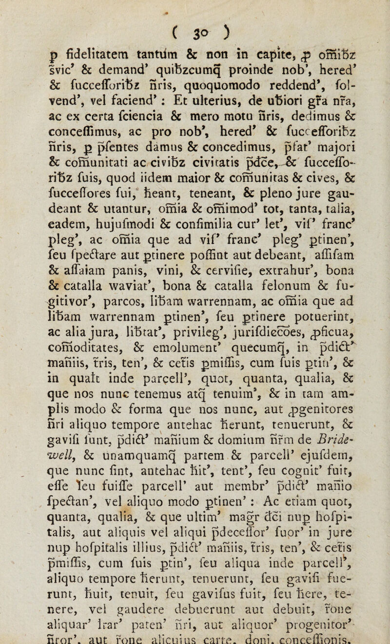 p fidelitatem tantiim & non in capite, p omibz svic9 & demand’ quifazcumq proinde nob’, hered’ Sc fuccefTorifez nris, quoquoraodo reddend9, fo!» vend’, vel faciend9 : Et ulterius, de uftiori gra nra, ac ex certa fciencia Sc mero motu nris, dedimus Sc conceffimus, ac pro nob’, hered9 & fuccefforibz nris, p pfentes damns & concedimus, pfat’ major! & comunitati ac civibz civicatis pdce, £c fucceiTo- riBz fuis, quod iidem maior Sc cofnunitas & cives, & fuccefiores fui, heant, teneant, & pleno jure gau- deant Sc utantur, omia & omimod9 tot, tanta, ralia, eadem, hujufmodi Sc confimilia cur’ let9, vii9 franc9 pleg9, ac omia que ad viP franc9 pleg9 ptinen’, feu fpe&are aut ptinere poffint aut debeant, affifam h affaiam panis, vini, & cervifie, extrahuP, bona Sc catalla waviat’, bona Sc catalla felonum Sc fu- gitivor9, parcos, libara warrennam, ac omia que ad libam warrennam ptinen9, feu ptinere potuerint, ac alia jura, libtat9, privileg9, jurifdiecoes, ^ficua, comoditates, Sc emolument9 quecumq, in pdidP maniis, tris, ten’, & cetis pmiflis, cum fuis ptin9, Sc in quak inde parcell9, quot, quanta, qualia, Sc que nos nunc tenemus atq tenuim9, Sc in tam am- plis modo & forma que nos nunc, aut ^pgenitores Sri aliquo tempore antehac herunt, tenuerunt, Sc gavifi funt, pdidt9 mafiium Sc domium firm de Bride¬ well, Sc unamquamq partem Sc parceli9 ejufdern, que nunc lint, antehac hit9, tent9, feu cognit9 fuit, elfe Teu fuiffe parcell’ aut membr9 pdift’ manio fpe&an’, vel aliquo modo ptinen’ : Ac etiam quot, quanta, qualia, & que ultim9 magr dci nup hofpi- talis, aut aliquis vel aliqui pdecefior9 fuor’ in jure nup hofpitalis illius, pdi<fi9 maniis, tris, ten’, & cetis pmiffis, cum fuis ptin’, feu aliqua inde parcel!9, aliquo tempore herunt, tenuerunt, feu gavifi fue- runt, huir, tenuit, feu gavifus fuit, feu here, te- nere, vei gaudere debuerunt aut debuit, rone aliquar’ Irar9 paten’ firi, aut aliquot’ progenitor9 nror’. aut rone alicuius carte, doni. concefiionis.