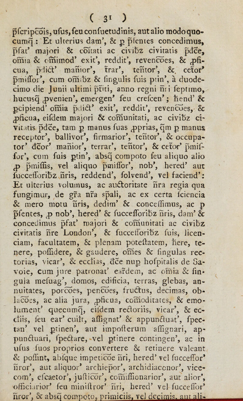 pfcripcois,ufus,feu confuetudinis, ant alio modoquo- cumq : Et ulterius dam’, 8c p picnies concedimus, pfat’ majori 8c ccmati ac civibz civitatis pdce, omia & omimod5 exit’, reddit’, revencoes, 8c Oph¬ elia, pdibt5 mahior5, trar5, tehtor’, 8c cetor* pmilfor5, cum ormbz 8c fin gulls fuis pun’, a duode¬ cimo die Junii ultimi ptiti, anno regni nri feptimo, hucusq cpvenien’, emergen’ feu crefcen5; hend’ & pcipiend’ omia pdidt5 exit’, reddit’, revencoes, 8c ^ficua, eifdem majori & comunitati, ac civibz ci¬ vitatis pdce, tam p manus fuas ^prias, qm p mantis receptor’, ballivor5, firmarior’, tentor5, 8c occupa- tor’ dcor’ manior’, terrar’, tehtor’, 8c cetor’ pmif- for’, cum fuis ptin’, absq compoto feu aliquo alio pmiffis, vel aliquo pmiffor’, nob’, hered’ aut fucceiToribz nris, reddend’, folvend’, vel faciend’: Et ulterius volumus, ac audloritate nra regia qua fungimur, de gra nfa spali, ac ex certa fciencia 8c mero motu nris, dedim’ 8c conceffimus, ac p pfentes, g nob’, hered’ 8c fuccefforibz nris, dam’ & concedimus pfat’ majori 8c comunitati ac civibz civitatis nre London’, 8c fucceiToribz fuis, licen- ciam, facultatem, 8c plenam poteftatem, here, te- nere, poffidere, 8c gaudere, omes 8c lingulas rec- torias, vicar’, 8c eccfias, dee nup hofpitalis de Sa¬ voie, cum jure patronat’ eardem, ac omia & lin¬ gula mefuag5, domos, ediheia, terras, glebas, an- nnitates, porcoes, pencoes, frudtus, decimas, ob- lacoes, ac alia jura, ^pheua, coihoditates, 8c emo¬ lument’ quecumq, eifdem recloriis, vicar5, 8c ec- ctiis, feu ear’ cuitt, affignat5 & appun£luat5, fpec- tan5 vel ptinen’, aut impofterum affignari, ap- pun&uari, fpedare, vel ptinere contingen’, ac in ufus fuos proprios convertere 8c retinere valeant 8c poffmt, abfque impeticoe nri, hered’ vel fucceffor* hror5, aut aliquor5 archiepor’, archidiaccnor5, vice- com’, efcaetor’, jufticor5, comifTionarior5, aut alior’, offieiarior’ feu miniftror’ nri, hered’ vel fucceffor’ hror’, 8c absq compoto, primiciis, vel decimis. ant aim