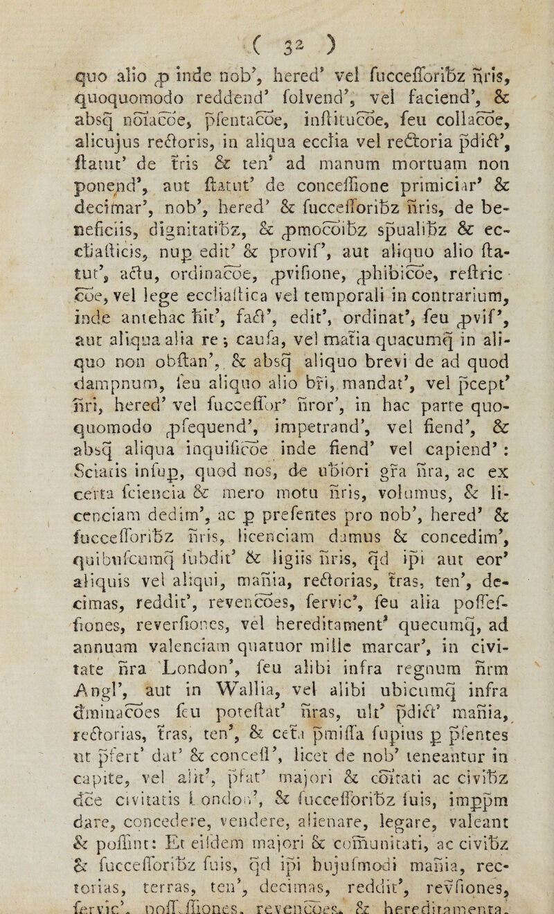 quo alio cp mbe nob?, hered* vei fuccefforibz nris, quoquomodo reddend’ folvend’, vel faciend’, & absq noiacoe, pfentacoe, inflitucoe, feu collacoe, alicujus re^oris, in aliqua ecclia vei redtoria pdi<ff’, ftatut* de tris & ten5 ad marsum mortuam non ponejnd’, sat ftatiit’ de concelffone primiciar’ & decimal-’, nob’, hered’ & fuccefforibz nris, de be- neficiis, dignitatibz, & ^pmocoibz spualibz & ec~ cfiadicis, nup edit’ & provif’, aut aliqno alio fta- tut’s aclu, ordinance, q^vihone, qffiibicoe, reffric coe, vel lege eccliadica vel temporal! in contrarium, ind.e antehac bit’, facff, edit’, ordinal’, feu q>vif’, aut aliqua alia re *, caufa, vel matia quacumq in ali- quo non obflan’,. & absq aliqno brevi de ad quod dampnum, feu aliqno alio bri, mandat’, vel pcept’ nri, hered’ vel fuceefior’ iiror’, in hac parte quo- quomodo rpfequend’, impetrand’, vel fiend’, & absq aliqua inquificoe inde fiend’ vel capiend’ : Solans infup, quod nos, de ubiori gfa nra, ac ex ce'rta fciencia & mero motu nris, volumus, & li- cenciam dedim’, ac p prefentes pro nob’, hered’ & fuccefforibz nris, licenciam damns & conceding, quibnfcumq fubdit’ tk ligiis nris, qd ipi aut eor’ aliquis vel aiiqui, mania, re&orias, tras, ten’, de- cimas, reddit’, revencoes, fervic’, feu alia poffef- ffones, reverfior.es, vel hereditament* quecumq, ad annuam valenciam quatuor inilic marcar’, in civi- tate nra London’, feu alibi infra regnura nrm Angl’, aut in Wallia, vel alibi ubicumq infra dminacoes feu poteftat’ liras, ult’ pdict’ mania, re&orias, tras, ten’, & ceti pmiffa fupius p pfentes nt pfert* dat’ & conceil’, licet de nob’ teneahtur in capite, vel alir, plat’ majori & coitati ac civibz dee civitatis l ondon’, & fucceffbribz iuis, imppm dare, concedere, vend ere, aiienare, legare, valeant & poffint: Et eiidem majori & comunitati, ac civibz & fuccefforibz fuis, qd ipi hujufmodi mania, rec- forias, terras, ten’, decimas, reddit’, revfiones. fervich nnlf ffiones. reveneoer* & heredirnmenra.