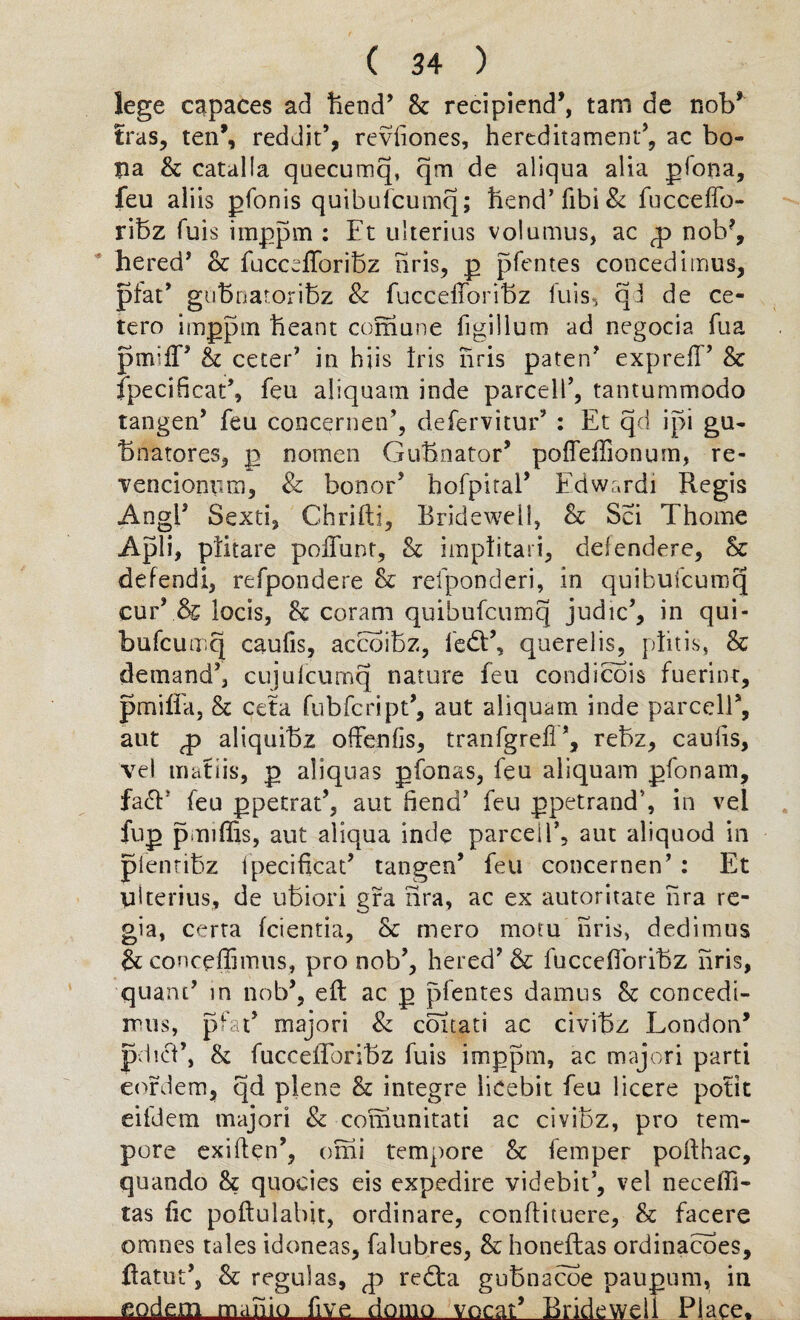 lege capaces ad foetid* St recipiend*, tam de nob* Iras, ten’, reddit’, reviiones, hereditament*, ac bo¬ na St catalla qoecumq, qm de aliqua alia pfona, feu aliis pfonis quibufcumq; fiend* fibi& fucceffo- rifoz fuis imppm : Ft ulterius volumus, ac <p nob?, hered* Sc fuccefforifoz hris, p pfentes concedimus, pfat* gufonatorifoz & fuccefforifoz fuis, qd de ce- tero imppm foeant coraune figillum ad negocia fua pmift* Sc ceter* in hiis f 1 is hris paten* exprefl* Sc fpecificat*, feu aliquam inde parcell*, tantummodo tangen’ feu concernen*, defervitur’ : Et qd ipi gu- fonatores, p nomen Gufonator* poffeffionum, re- venciomim, & bonor* hofpital* Fdwardi Regis Angl* Sexti, Ghrifti, Bridewell, Sc Sci Thome Apli, pfitare poftunt, Sc impfitari, delendere, Sc defend!, refpondere Sc refponderi, in quibufcumq cur* & locis, Sc coram quibufcumq judic*, in qui- bufcuonq caufis, accoifoz, fed*, querelis, pfitis, Sc demand*, cujulcumq nature feu condicois fuerint, pmilia, Sc ceta fubfcript*, aut aliquam inde parcel]*, aut aliquifoz offenfis, tranfgrefi*, refoz, caufis, vel maths, p aliquas pfonas, feu aliquam pfonam, fa<T feu ppetrat*, aut fiend* feu ppetrand5, in vel fup pmiffis, aut aliqua inde parcell*, aut aliquod in pfentifoz fpecificat* tangen’ feu concernen* : Et ulterius, de ufoiori gra nra, ac ex automate hra re¬ gia, certa fcientia. Sc mero mom hris, dedimus & concefiimus, pro nob*, hered* & fuccefiorifoz hris, quant* in nob*, eft ac p pfentes damus Sc concedi- nuis, pfat* majori & coitati ac civifoz London’ pdicV, Sc fucceftbrifoz fuis imppm, ac majori parti eofdem, qd plene Sc integre licebit feu licere potit eifdem majori & coiiiunitati ac civifoz, pro tem¬ pore exiften*, omi tempore Sc femper pofthac, quando Sc quocies eis expedire videbit*, vel neceffi- tas fic poftulabit, ordinare, conftituere. Sc facere omnes tales idoneas, falubres, Sc honeftas ordinances, ftatut*, Sc regulas, qi redta gufonacoe paupum, in _modern mahio five domo vocal* Bridewell Place,