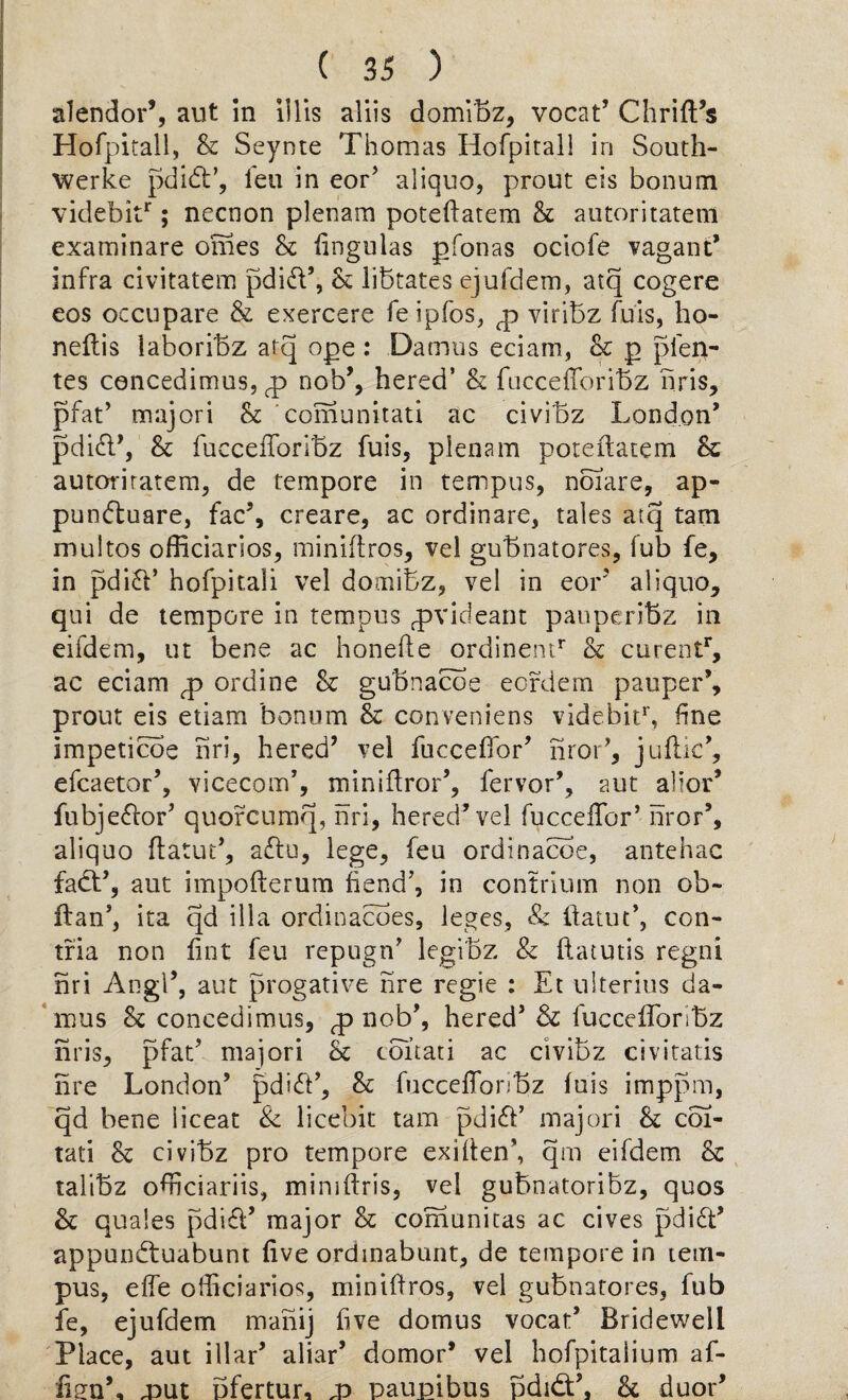 alendor’, aut in illis aliis domibz, vocat’ Chrift’s Hofpitall, & Seynte Thomas Hofpital! in South- werke pdidt’, leu in eor’ aliquo, prout eis bonum videbitr; necnon plenam poteffatem 8c antoritatem examinare omes 8c lingulas gfonas ociofe vagant’ infra civitatem pdid’, 8c libtates ejufdem, atq cogere eos occupare & exercere feipfos, g viribz fuis, ho- neflis laboribz atq ope : Damns eciam, 8c p pfep- tes concedimus, <p nob’, hered’ 8c fuccefloribz hris, pfat’ tnajori 8c comunitati ac civibz London’ pdid’, 8c fuccefforibz fuis, plenam poteftatem & autoriratem, de tempore in tempus, noiare, ap- pundtuare, fac% creare, ac ordinare, tales atq tarn multos officiarios, miniftros, vel gubnatores, fub fe, in pdi£l’ hofpitali vel domibz, vel in eor aliquo, qui de tempore in tempus qavideant pauperibz in eifdem, ut bene ac honefte ordinemr 8c curentr, ac eciam g ordine 8c gubnacoe eordem pauper’, prout eis etiam bonum 8c conveniens videbitr, fine impeticoe nri, hered’ vel fucceffor’ nror’, juflic% efcaetor’, vicecom’, miniftror’, fervor’, aut alior* fubje&or’ quorcumq, nri, hered’vel fucceffor’ nror5, aliquo ftatut’, a£tu, lege, feu ordinacoe, antehac fadt’, aut impofterum fiend’, in contrium non ob- ftan’, ita qd ilia ordinances, leges, & ifatut’, con- tfia non lint feu repugn’ legibz & ftatutis regni nri Angl’, aut progative nre regie : Et ulterius da¬ mns 8c concedimus, <p nob’, hered’ & fucceffonbz nris, pfat’ majori 8c coitati ac civibz civitatis nre London’ pdidt’, 8c fucceffonbz fuis imppm, qd bene iiceat & licebit tam pdi£t’ majori 8c coi¬ tati 8c civibz pro tempore exi(ten\ qm eifdem 8c talibz ofhciariis, miniffris, vel gubnatoribz, quos 8c quales pdici’ major 8c comunitas ac cives pdidt’ appundtuabunt five ordmabunt, de tempore in tem¬ pus, effe officiarios, miniftros, vel gubnatores, fub fe, ejufdem manij five domus vocat5 Bridewell Place, aut illar’ aliar* domor’ vel hofpitaiium af¬ firm’, mut bfertur, x> paupibus pdidt’. 8c duor’