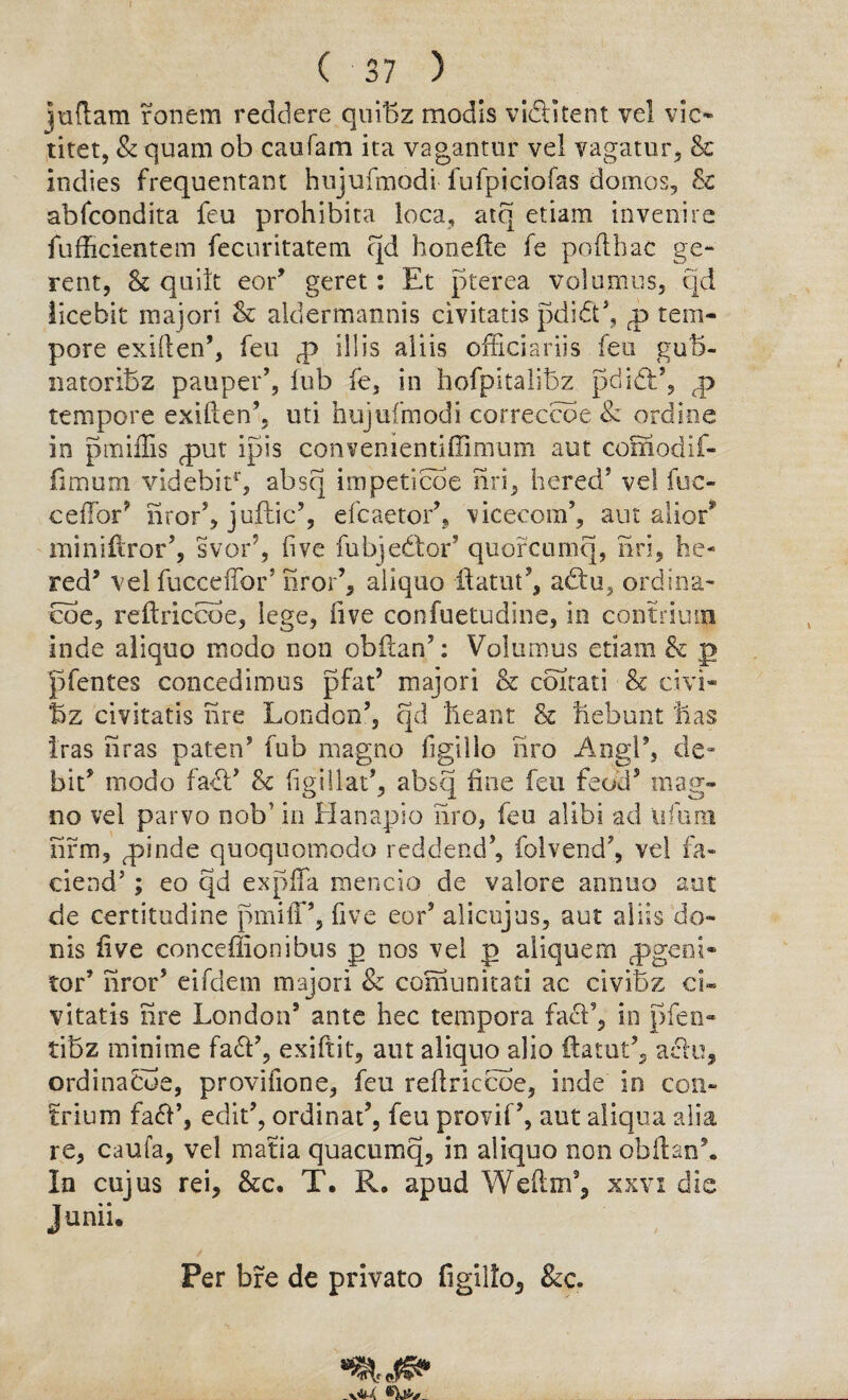 juftam ronem reddere quibz modis viditent vel vie* titet, & quam ob caufam ica vagantur vel vagatur, & Indies frequentam hnjufraodi fufpiciofas domes, Sc abfeondita feu prohibita loca, atq etiam in venire fufficientem fecuritatem qd honefte fe pofthac ge- rent, Sc quilt eor’ geret: Et pterea volumes, qd iicebit major! Sc aldermannis civitatis pdid’, p tem¬ pore exillen’, feu p ill is aliis officiariis feu gub- natoriBz pauper’, fub fe, in hofpitalibz pci id:’, p tempore exiften’, uti hujufmodi correccoe 8z ordine in pmiflis put ipis convenientiffimum aut comodif- fimum videbir1', absq impeticoe nri, hered5 vel fuc- ceffor’ nror’, juftic9, efcaetor’, vicecom’, aut alior* miniftror’, svor7, five fubjedor’ quorcumq, nri, he- red9 vel fuccdfor’ nror’, aliquo ilatut’, adu, ordina- eoe, reftriccoe, lege, five confuetudine, in contrium Inde aliquo mode non obflan’: Volumus etiam Sc j> pfentes concedimus pfat’ majori Sc coitati & civi- f5z civitatis nre London’, qd Leant Sc Lebunt Las Iras nras paten’ fub magno figillo tiro AngP, de¬ bit’ modo fad’ Sc figillat’, absq fine feu £eod? mag¬ no vel parvo nob' in Hanapio iiro, feu alibi ad ufum firm, pinde quoquomodo reddend’, folvend’, vel fa- ciend’; eo qd expffa mencio de valore annuo aut de certitudine pmiff’, five eor’ alicujus, aut aliis de¬ nis five conceffionibus p nos vel p aliquem pgeoi- tor’ nror’ eifdem majori & comunitati ac civiBz ci¬ vitatis nre London9 ante hec tempora fad’, in pfen- tibz minime fad’, exiftit, aut aliquo alio ftatut’, ado, ordinacbe, provifiooe, feu redriccoe, inde in con- £rium fad’, edit’, ordinal, feu provif’, aut aliqua alia re, caufa, vel matia quacumq, in aliquo non obltan*. In cujus rei. See, T. R. apud Weftm’, xxvi die Junii. Per bre de privato figil!o3 &c.