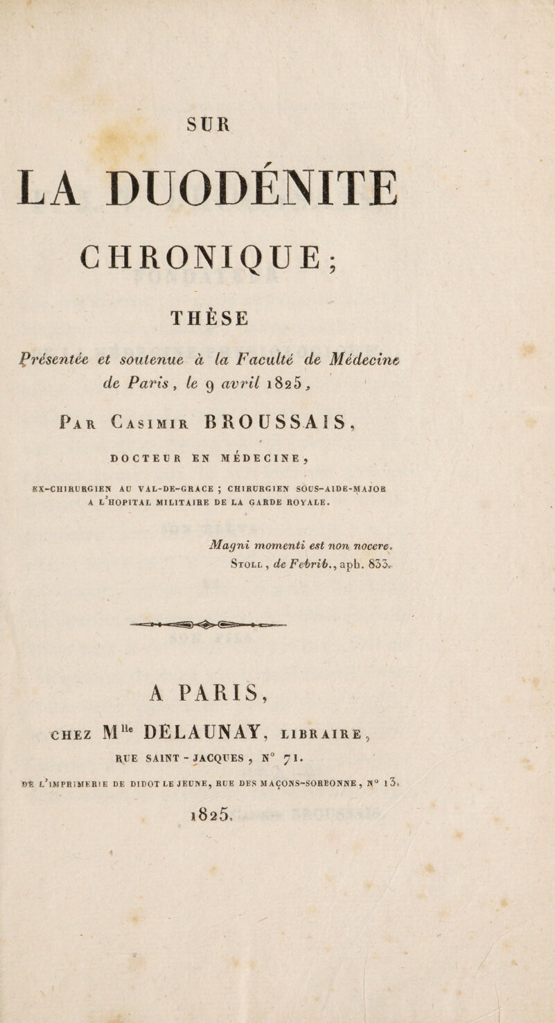 SUR LA DUO DENUE CHRONIQUE; THÈSE Présentée et soutenue à la Faculté de Médecine de Paris , le 9 avril 1825, Par Casimir B R O U S S À I S , » DOCTEUR EN MEDECINE 9 SX-CHIRURGIEN AU VAL-DE-GRACE ; CHIRURGIEN SOUS-A1DE-MAJOR A L5HOPITAL MILITAIRE DE LA GARDE ROYALE. Magni momenti est non nocere. Stoll , de Feèrib.y aph. 833* A PARIS, chez Mlle DELAUNAY, libraire, RUE SAINT - JACQUES , N° Jl. WS, l’imprimerie DE DIDOT LE JEUNE, RUE DES MAÇONS-SORBONNE , N° 1 3* l825.