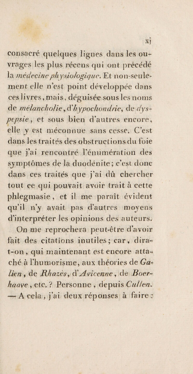 Xf consacré quelques lignes dans les ou¬ vrages les plus récens qui ont précédé la médecine physiologique. Et non-seule» ment elle n’est point développée dans ces livres, mais, déguisée sous les noms de mélancholie, à hypochondrie, de dys¬ pepsie , et sous bien d’autres encore, elle y est méconnue sans cesse. C’est dans les traités des obstructions du foie que j’ai rencontré rénumération des symptômes de la duodënite; c’est donc dans ces traités que j’ai dû chercher tout ce qui pouvait avoir trait à cette phlegmasie , et il me paraît évident qu’il ilj avait pas d’autres moyens d’interpréter les opinions des auteurs. On me reprochera peut-être d’avoir fait des citations inutiles; car, dira- t-on , qui maintenant est encore atta¬ ché à l’humorisme, aux théories de Ga¬ lien , de Rhazès, d’Avicenne, de Boer- haave , etc. ? Personne , depuis Cul/en. — A cela, j’ai deux réponses à faire: