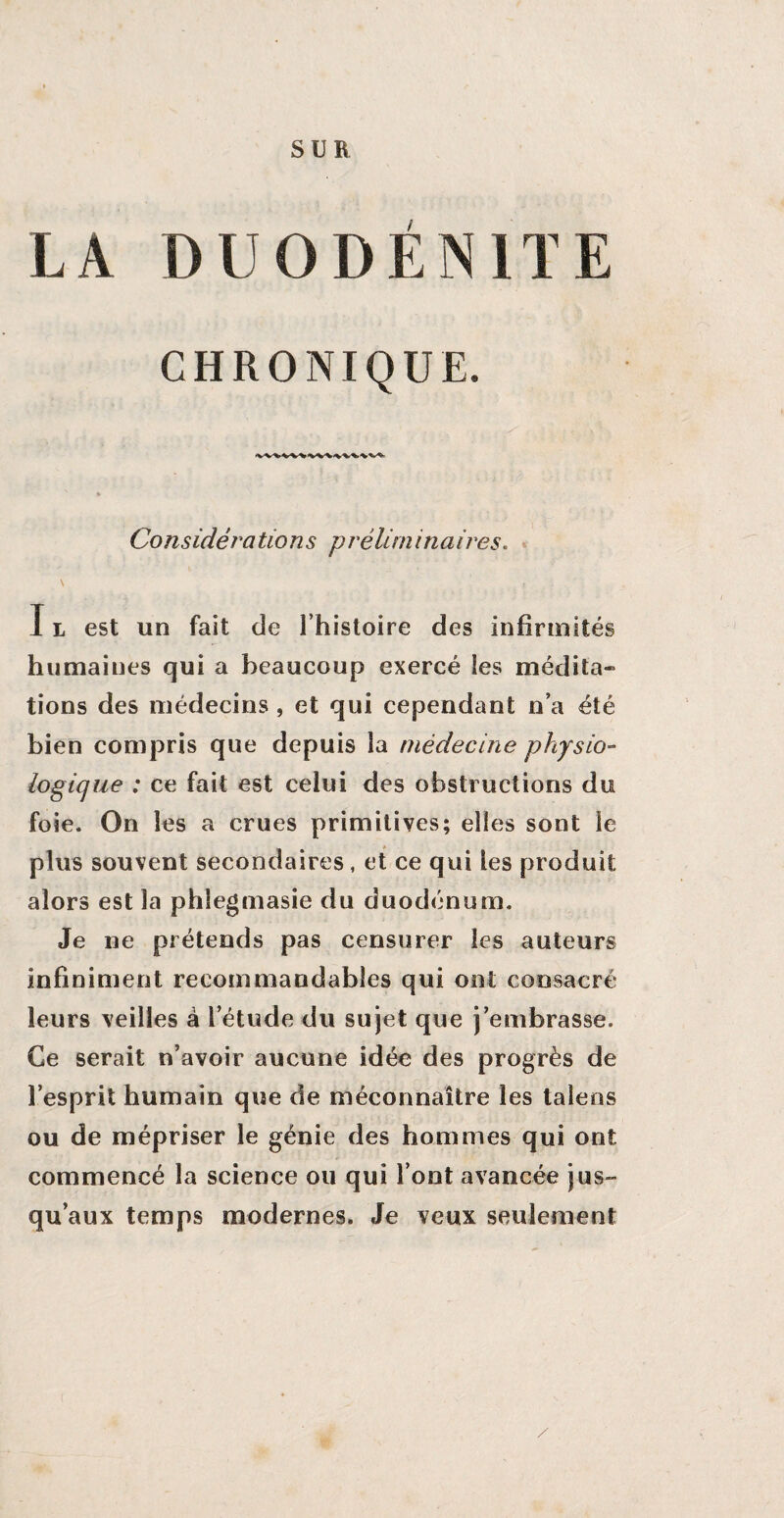 SUR LA DU0DÉN1TE CHRONIQUE. Considérations préliminaires. N T I l est un fait de l’histoire des infirmités humaines qui a beaucoup exercé les médita» tions des médecins , et qui cependant n’a été bien compris que depuis la médecine physio¬ logique : ce fait est celui des obstructions du foie. On les a crues primitives; elles sont le plus souvent secondaires, et ce qui les produit alors est la phîegmasie du duodénum. Je ne prétends pas censurer les auteurs infiniment recommandables qui ont consacré leurs veilles à l’étude du sujet que j’embrasse. Ce serait n’avoir aucune idée des progrès de l’esprit humain que de méconnaître les talens ou de mépriser le génie des hommes qui ont commencé la science ou qui l’ont avancée jus¬ qu’aux temps modernes. Je veux seulement