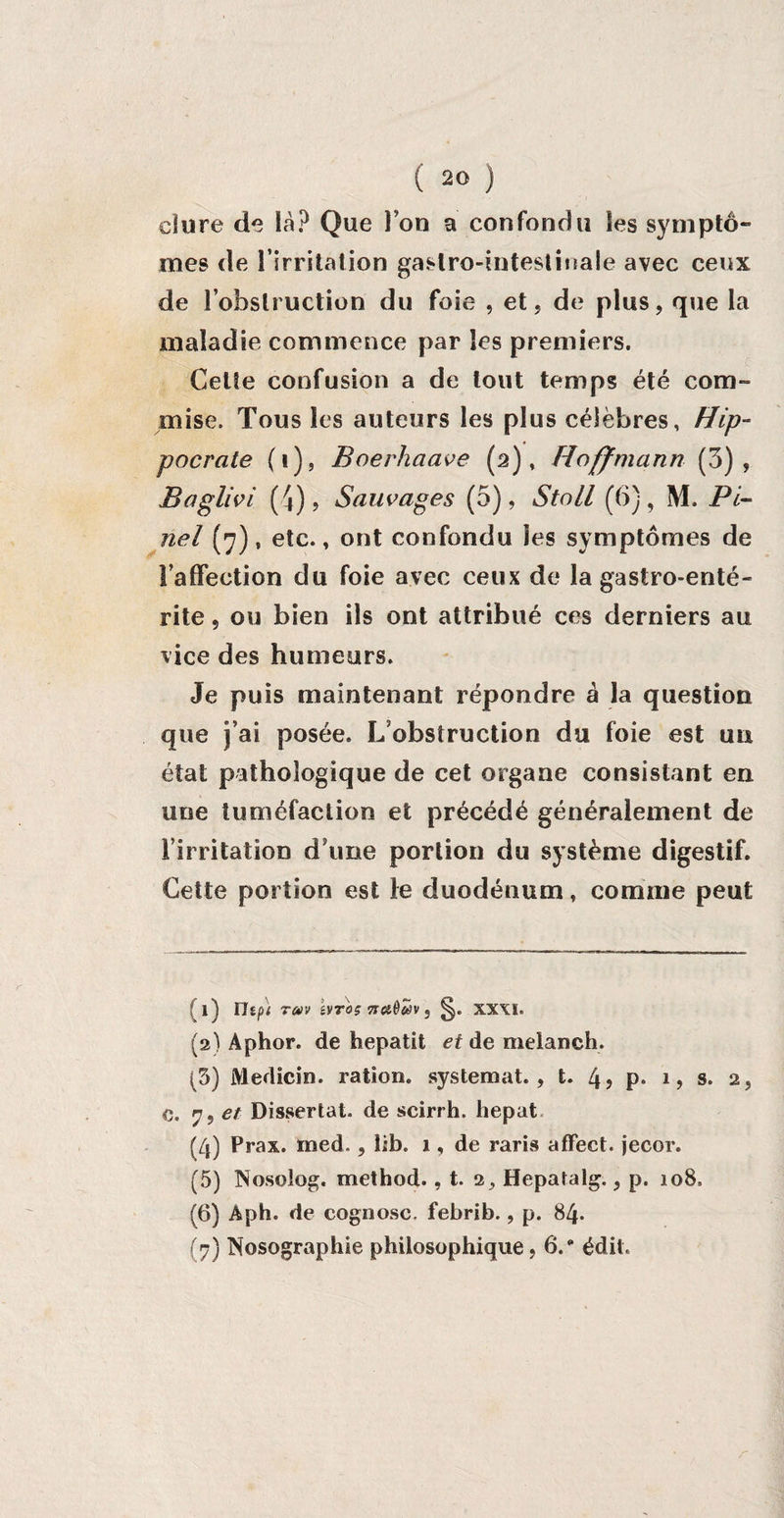 dure de là? Que Ton a confondu les symptô¬ mes de l'irritation gastro-intestinale avec ceux de l’obstruction du foie , et, de plus, que la maladie commence par les premiers. Cette confusion a de tout temps été com¬ mise. Tous les auteurs les plus célèbres, Hip¬ pocrate (1), Boerhaave (2), Hoffmann (3), Baglivi (* 2 3 4 5 6 7|), Sauvages (5), Stoll (6), M. Pi¬ nel (7), etc., ont confondu ies symptômes de laffeetion du foie avec ceux de la gastro-enté¬ rite , ou bien ils ont attribué ces derniers au vice des humeurs. Je puis maintenant répondre à la question que )’ai posée. L/obstruction du foie est un état pathologique de cet organe consistant en une tuméfaction et précédé généralement de l’irritation d'une portion du système digestif. Cette portion est le duodénum, comme peut ; l] lhf>) TCDV éVTOS 7TC£ê#V , XXXI. (2) Aphor. de hepatit et de melanch. (3) Medicin. ration, systemat. , t. 4? P* l> s. 2, e. 7, et Dissertât, de scirrh. hepat (4) Prax. ïned., lib. 1, de raris affect, jecor. (5) Nosolog. method. , t. 2^ Hepatalg., p. 108, (6) Àph. de cognosc. febrib., p. 84. (7) Nosographie philosophique, 6.“ édit.