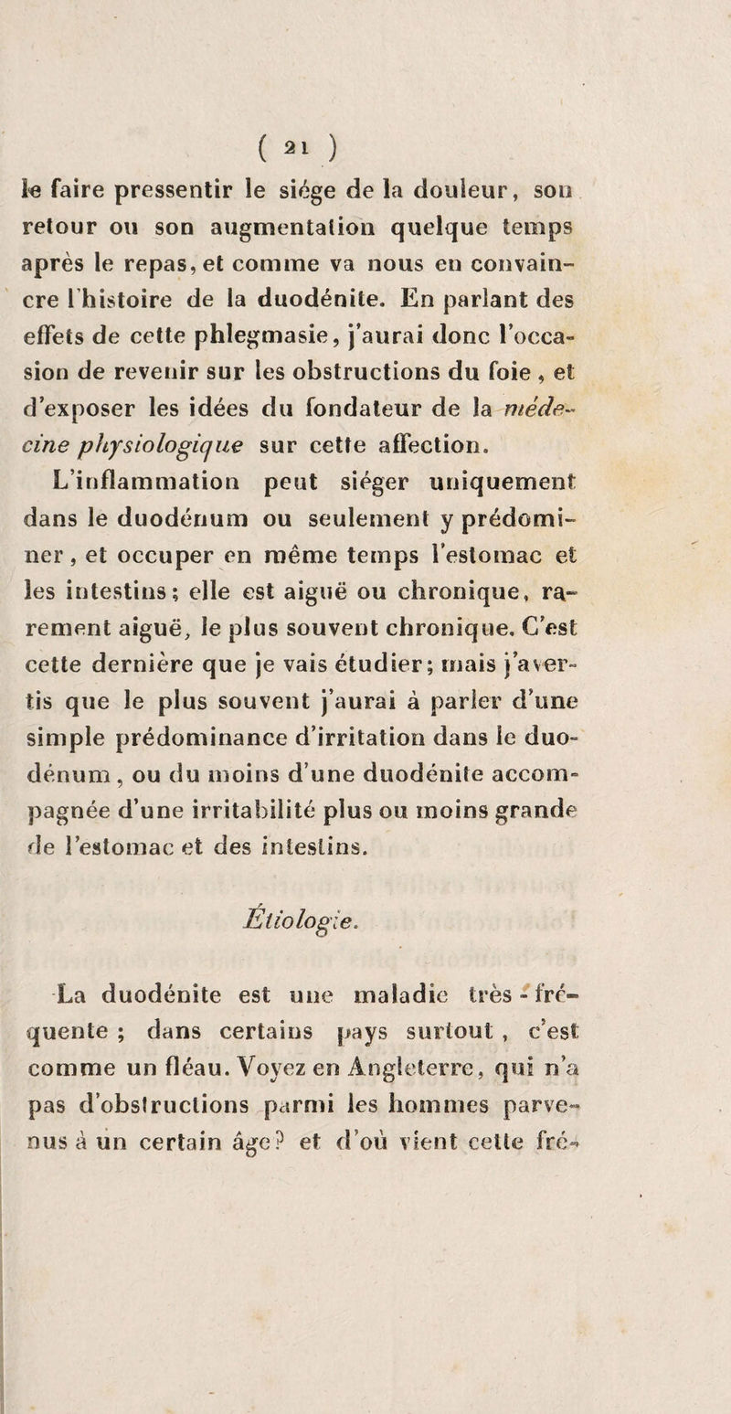 le faire pressentir le siège de la douleur, son retour ou son augmentation quelque temps après le repas, et comme va nous en convain¬ cre 1 histoire de la duodénite. En parlant des effets de cette phlegmasie, j’aurai donc l’occa¬ sion de revenir sur les obstructions du foie , et d’exposer les idées du fondateur de la méde- cine physiologie/ue sur cette affection. L’inflammation peut siéger uniquement dans le duodénum ou seulement y prédomi¬ ner, et occuper en même temps l’estomac et les intestins; elle est aiguë ou chronique, ra¬ rement aiguë, le plus souvent chronique. C’est cette dernière que je vais étudier; mais j’aver¬ tis que le plus souvent j’aurai à parler d’une simple prédominance d’irritation dans le duo¬ dénum , ou du moins d’une duodénite accom¬ pagnée d’une irritabilité plus ou moins grande de l’estomac et des intestins. r Etiologie. La duodénite est une maladie très - fré¬ quente ; dans certains pays surtout , c’est comme un fléau. Voyez en Angleterre, qui n’a pas d’obstructions parmi les hommes parve¬ nus à un certain âge? et d’où vient celte fré-