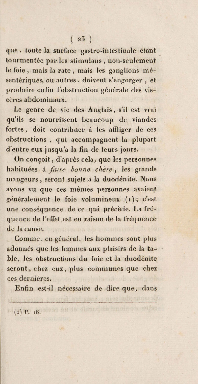 que , toute la surface gastro-intestinale étant tourmentée par les stimulans , non-seulement le foie , mais la rate , mais les ganglions mé¬ sentériques, ou autres , doivent s’engorger , et produire enfin l’obstruction générale des vis¬ cères abdominaux. Le genre de vie des Anglais , s’il est vrai qu’ils se nourrissent beaucoup de viandes fortes, doit contribuer à les affliger de ces obstructions , qui accompagnent la plupart d’entre eux jusqu’à la fin de leurs jours. On conçoit, d’après cela, que les personnes habituées à faire bonne chèrey les grands mangeurs , seront sujets à la duodénite. Nous avons vu que ces mêmes personnes avaient généralement le foie volumineux (i); c’est une conséquence de ce qui précède. La fré¬ quence de l’effet est en raison de la fréquence? de la cause. Comme, en général, les hommes sont plus adonnés que les femmes aux plaisirs de la ta¬ ble, les obstructions du foie et la duodénite seront, chez eux, plus communes que chez ces dernières. Enfin est-il nécessaire de dire que, dans (r) P. 18.