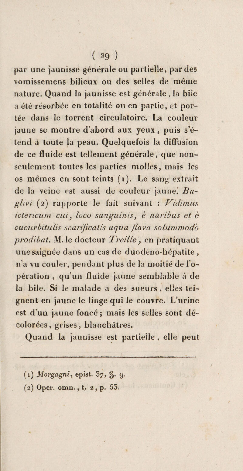 par une jaunisse générale ou partielle, par des vomissemens bilieux ou des selles de même nature. Quand la jaunisse est générale, la bile a été résorbée en totalité ou en partie, et por¬ tée dans le torrent circulatoire. La couleur jaune se montre d’abord aux yeux , puis s’é¬ tend à toute Ja peau. Quelquefois la diffusion de ce fluide est tellement générale, que non- seulement toutes les parties molles, mais les os mêmes en sont teints (1). Le sang extrait de la veine est aussi de couleur jaune. Ba~ glivi (2) rapporte le fait suivant : V'idimus ictericum cul: loco sanguinis, è naribus et e cucurbitulis scarijîcatis aqua [lava solummodo prodîbat. M.le docteur Treille, en pratiquant une saignée dans un cas de duodéno-hépatite 9 n’a vu couler, pendant plus de la moitié de i’o- pération , qu’un fluide jaune semblable â de la bile. Si le malade a des sueurs, elles tei¬ gnent en jaune le linge qui le couvre. L’urine est d’un jaune foncé; mais les selles sont dé¬ colorées, grises, blanchâtres. Quand la jaunisse est partielle , elle peut (1) Morgagni, epist. 3?, §. 9. (2) Oper. omn., t. 2, p. 53.