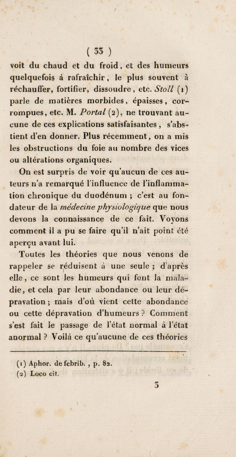 voit du chaud et du froid, et des humeurs quelquefois à rafraîchir, le plus souvent à réchauffer, fortifier, dissoudre, etc. Stoll (1) parle de matières morbides, épaisses, cor¬ rompues, etc. M. Portai (2), ne trouvant au¬ cune de ces explications satisfaisantes , s’abs¬ tient d’en donner. Plus récemment, on a mis les obstructions du foie au nombre des vices ou altérations organiques. On est surpris de voir qu’aucun de ces au¬ teurs n’a remarqué l’influence de l’inflamma¬ tion chronique du duodénum ; c’est au fon¬ dateur de la médecine physiologique que nous devons la connaissance de ce fait. Voyons comment il a pu se faire qu’il n’ait point été aperçu avant lui. Toutes les théories que nous venons de rappeler se réduisent à une seule ; d après elle, ce sont les humeurs qui font la mala¬ die, et cela par leur abondance ou leur dé¬ pravation ; mais d’où vient cette abondance ou cette dépravation d’humeurs ? Comment s’est fait le passage de l’état normal à l’état anormal ? Voilà ce qu’aucune de ces théories (1) Aphor. defebrib. , p. 82. (2) Logo cit. 5