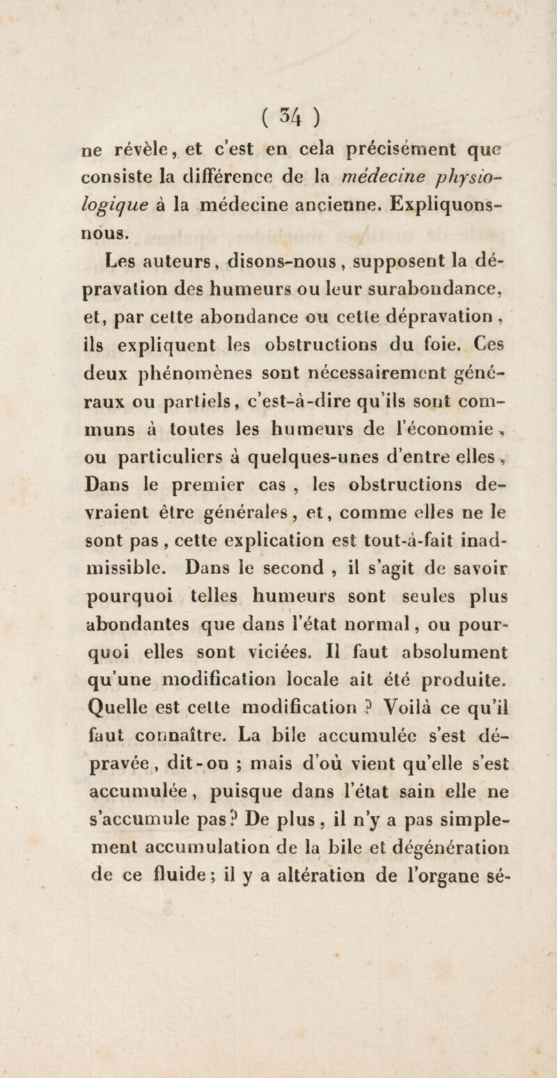 ne révèle, et c’est en cela précisément que consiste la différence de la médecine physio¬ logique à la médecine ancienne. Expliquons- nous. Les auteurs, disons-nous , supposent la dé¬ pravation des humeurs ou leur surabondance, et, par cette abondance ou cette dépravation , ils expliquent les obstructions du foie. Ces deux phénomènes sont nécessairement géné¬ raux ou partiels, c’est-à-dire qu’ils sont com¬ muns à toutes les humeurs de l’économie , ou particuliers à quelques-unes d’entre elles . Dans le premier cas , les obstructions de¬ vraient être générales, et, comme elles ne le sont pas, cette explication est tout-à-fait inad¬ missible. Dans le second , il s’agit de savoir pourquoi telles humeurs sont seules plus abondantes que dans l’état normal, ou pour¬ quoi elles sont viciées. Il faut absolument qu’une modification locale ait été produite. Quelle est celte modification ? Voilà ce qu’il faut connaître. La bile accumulée s’est dé¬ pravée , dit-on ; mais d’où vient qu’elle s’est accumulée, puisque dans l’état sain elle ne s’accumule pas? De plus, il n’y a pas simple¬ ment accumulation de la bile et dégénération de ce fluide ; il y a altération de l’organe sé-