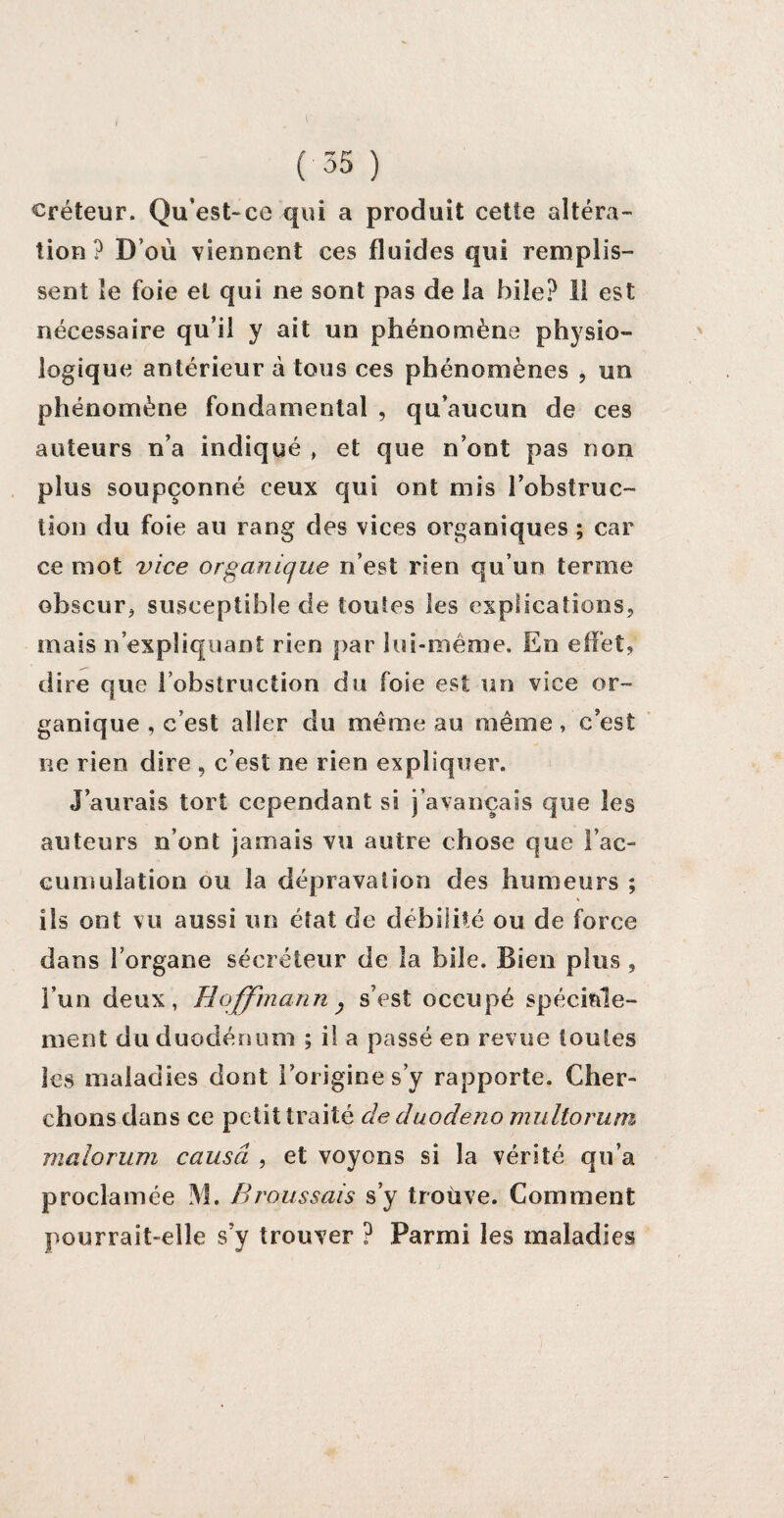 ( 55 ) créteur. Qu’est-ce qui a produit cette altéra¬ tion? D’où viennent ces fluides qui remplis¬ sent îe foie et qui ne sont pas de la hile? 11 est nécessaire qu’il y ait un phénomène physio¬ logique antérieur à tous ces phénomènes , un phénomène fondamental , qu’aucun de ces auteurs n’a indiqué , et que n’ont pas non plus soupçonné ceux qui ont mis l’obstruc¬ tion du foie au rang des vices organiques ; car ce mot vice organique n’est rien qu’un terme obscur* susceptible de toutes les explications, mais n’expliquant rien par lui-même. En effet, dire que l’obstruction du foie est un vice or¬ ganique , c’est aller du même au même, c’est ne rien dire , c’est ne rien expliquer. J’aurais tort cependant si j’avançais que les auteurs n’ont jamais vu autre chose que l’ac¬ cumulation ou la dépravation des humeurs ; ils ont vu aussi un état de débilité ou de force dans l’organe sécréteur de la bile. Bien plus , l’un deux, Hoffmann y s’est occupé spéciale¬ ment du duodénum ; il a passé en revue toutes les maladies dont lorigine s y rapporte. Cher¬ chons dans ce petit traité de duodeno multorum malorum causa , et voyons si la vérité qu’a proclamée M. Broussais s’y trouve. Comment pourrait-elle s’y trouver ? Parmi les maladies