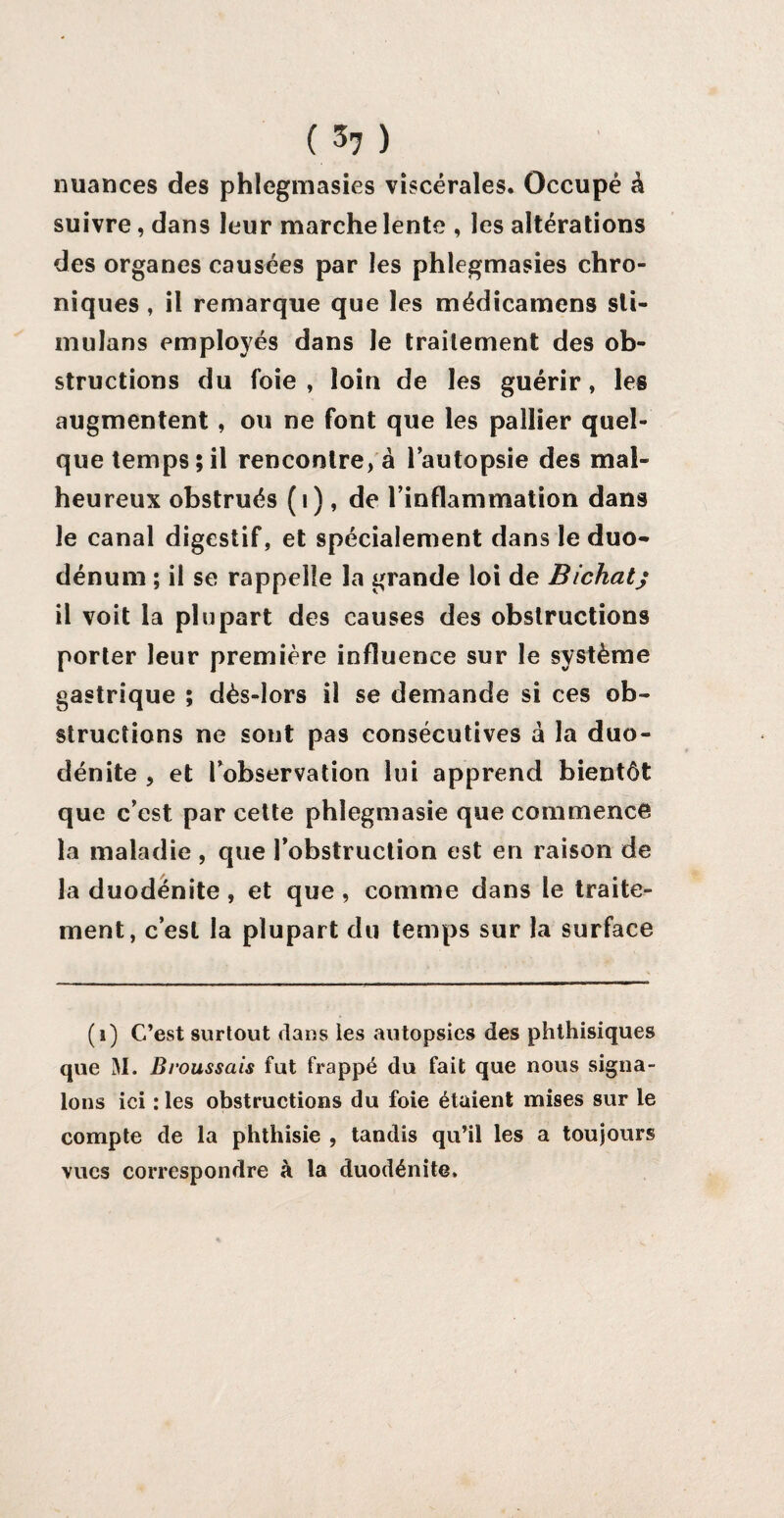 ( ) nuances des phlegmasies viscérales. Occupé à suivre, dans leur marche lente , les altérations des organes causées par les phlegmasies chro¬ niques , il remarque que les médicamens sli- mulans employés dans le traitement des ob¬ structions du foie , loin de les guérir, les augmentent , ou ne font que les pallier quel¬ que temps; il rencontre, â l’autopsie des mal¬ heureux obstrués (1), de l’inflammation dans le canal digestif, et spécialement dans le duo* dénum ; il se rappelle la grande loi de Bichatj il voit la plupart des causes des obstructions porter leur première influence sur le système gastrique ; dès-lors il se demande si ces ob¬ structions ne sont pas consécutives à la duo- dénite , et l’observation lui apprend bientôt que c’est par cette phlegmasie que commence la maladie , que l’obstruction est en raison de la duodénite , et que , comme dans le traite¬ ment, c’est la plupart du temps sur la surface (i) C’est surtout dans les autopsies des phthisiques que M. Broussais fut frappé du fait que nous signa¬ lons ici : les obstructions du foie étaient mises sur le compte de la phthisie , tandis qu’il les a toujours vues correspondre à la duodénite.