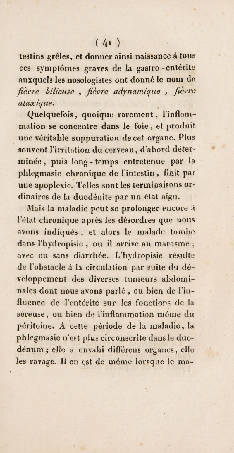 ( 4> ) testins grêles, et donner ainsi naissance à tous ces symptômes graves de la gastro-entérite auxquels les nosologistes ont donné le nom de fièvre bilieuse y fièvre adynamique j fièvre ataxique. Quelquefois, quoique rarement, l’inflam¬ mation se concentre dans le foie, et produit une véritable suppuration de cet organe. Plus souvent l’irritation du cerveau, d’abord déter¬ minée , puis long - temps entretenue par la phlegmasie chronique de l’intestin, finit par une apoplexie. Telles sont les terminaisons or¬ dinaires de la duodénite par un état aigu. Mais la maladie peut se prolonger encore à l’état chronique après les désordres que nous avons indiqués , et alors le malade tombe dans l’hydropisie , ou il arrive au marasme , avec ou sans diarrhée. L’hydropisie résulte de l’obstacle à la circulation par suite du dé¬ veloppement des diverses tumeurs abdomi¬ nales dont nous avons parlé , ou bien de fin- fluence de l’entérite sur les fonctions de la séreuse, ou bien de i’infîammatïoo même du péritoine. Â cette période de la maladie, la phlegmasie n’est plus circonscrite dans le duo¬ dénum ; elle a envahi différens organes, elle les ravage. Il en est de même lorsque le ma-