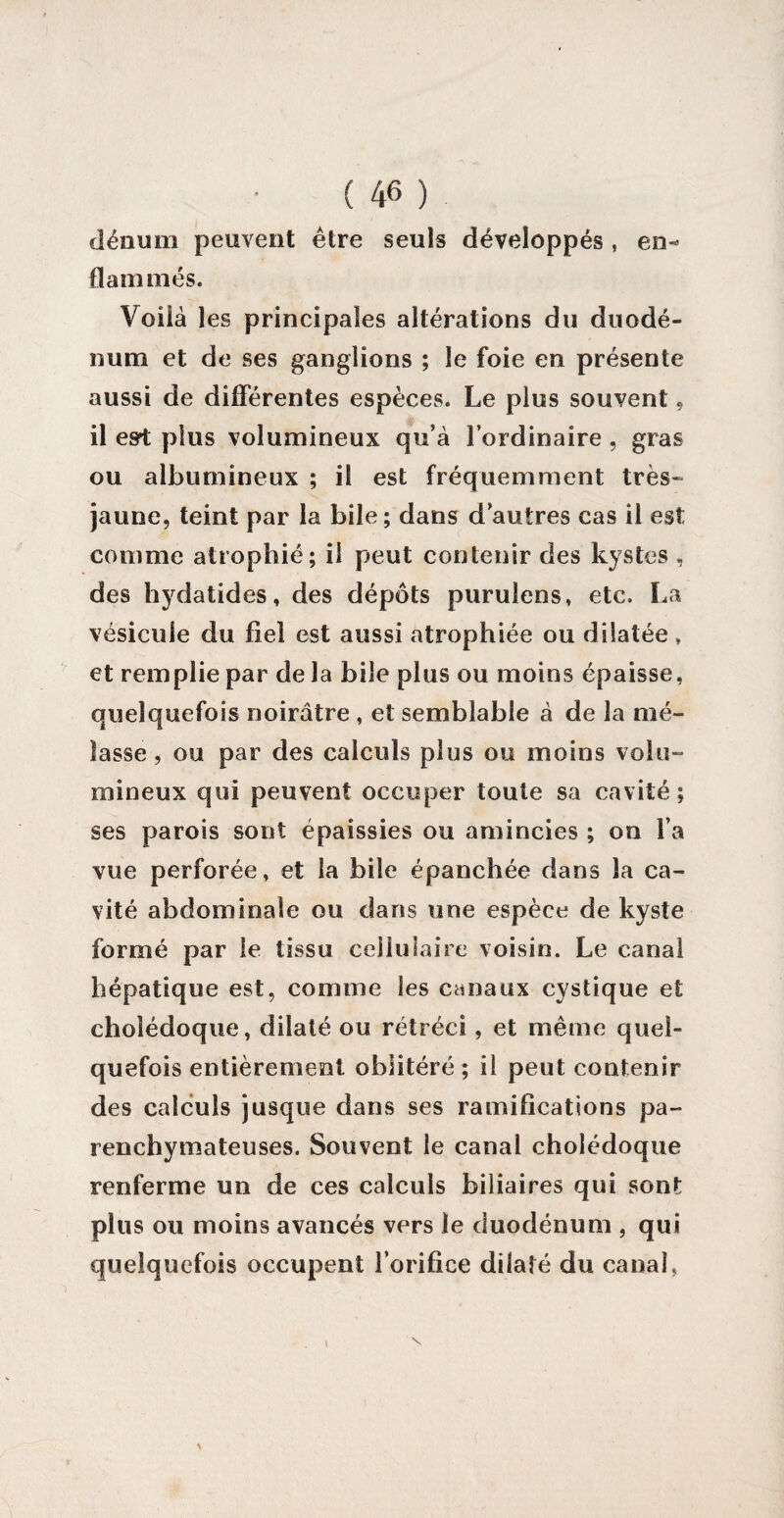 clénum peuvent être seuls développés , en-* flammés. Voilà les principales altérations du duodé¬ num et de ses ganglions ; le foie en présente aussi de différentes espèces. Le plus souvent, il esrt plus volumineux qu’à l’ordinaire , gras ou albumineux ; il est fréquemment très- jaune, teint par la bile ; dans d’autres cas il est comme atrophié; il peut contenir des kystes , des hydatides, des dépôts purulens, etc. La vésicule du fiel est aussi atrophiée ou dilatée » et remplie par de la bile plus ou moins épaisse, quelquefois noirâtre , et semblable à de la mé¬ lasse , ou par des calculs plus ou moins volu¬ mineux qui peuvent occuper toute sa cavité; ses parois sont épaissies ou amincies ; on l’a vue perforée, et la bile épanchée dans la ca¬ vité abdominale ou dans une espèce de kyste formé par le tissu cellulaire voisin. Le canal hépatique est, comme les canaux cystique et cholédoque, dilaté ou rétréci, et même quel¬ quefois entièrement oblitéré ; il peut contenir des calculs jusque dans ses ramifications pa¬ renchymateuses. Souvent le canal cholédoque renferme un de ces calculs biliaires qui sont plus ou moins avancés vers le duodénum , qui quelquefois occupent l’orifice dilaté du canal,