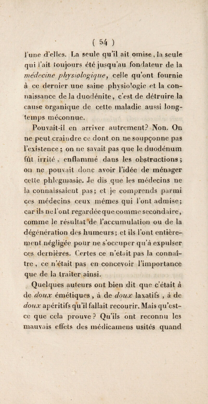 lune (Telles. La seule qu'il ait omise, la seule qui l'ait toujours été jusqu'au fondateur de la médecine physiologique, celle qu’ont fournie à ce dernier une saine physiologie et la con¬ naissance de la duodénite, c’est de détruire la cause organique de cette maladie aussi long¬ temps méconnue. Pouvait-il en arriver autrement? Non. On ne peut craindre ce dont on ne soupçonne pas l’existence ; on ne savait pas que le duodénum fût irrité , enflammé dans les obstructions ; on ne pouvait donc avoir l’idée de ménager cette phlcgmasie. Je dis que les médecins ne la connaissaient pas; et je comprends parmi ces médecins ceux memes qui l’ont admise; car ils ne 1 ont regardée que comme secondaire, comme le résultat de l’accumulation ou de la dégénération des humeurs; et ils l’ont entière¬ ment négligée pour ne s’occuper qu’à expulser ces dernières. Certes ce n’elaitpas la connaî¬ tre , ce n’était pas en concevoir l’importance que de la traiter ainsi. Quelques auteurs ont bien dit que c’était à de doux émétiques ? à de doux laxatifs , à de doux apéritifs qu’il fallait recourir. Mais qu’est- ce que cela prouve ? Qu’ils ont reconnu les mauvais effets des médicamens usités quand