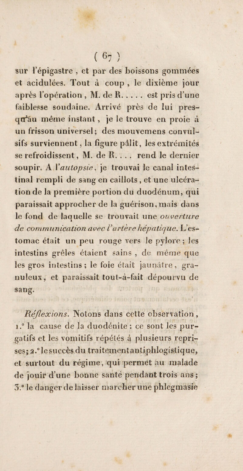 sur l’épigastre , et par des boissons gommées et acidulées. Tout à coup , le dixième jour après l’opération , M. de R.est pris d’une faiblesse soudaine. Arrivé près de lui près- qn^au même instant, je le trouve en proie à un frisson universel; des mouvcmens convul¬ sifs surviennent 5 la figure pâlit, les extrémités se refroidissent, M. de R. . . . rend le dernier soupir. A Y autopsie, je trouvai le canal intes¬ tinal rempli de sang en caillots , et une ulcéra¬ tion de la première portion du duodénum, qui paraissait approcher de la guérison,mais dans le fond de laquelle se trouvait une ouverture de communication avec Vartère hépatique. L’es¬ tomac était un peu rouge vers le pylore ; les intestins grêles étaient sains , de même que les gros intestins; le foie était jaunâtre, gra¬ nuleux, et paraissait tout-à-fait dépourvu de sang. ; î i * : ? .. » ' l t • : - - • ' . - . * Réflexions. Notons dans cette observation, i.° la cause de la duodénite : ce sont les pur¬ gatifs et les vomitifs répétés à plusieurs repri¬ ses; 2.°îesuccèsdu traitementantiphlogistique, et surtout du régime, qui permet au malade de jouir d’une bonne santé pendant trois ans; 3.° le danger de laisser marcher une phlegmasie